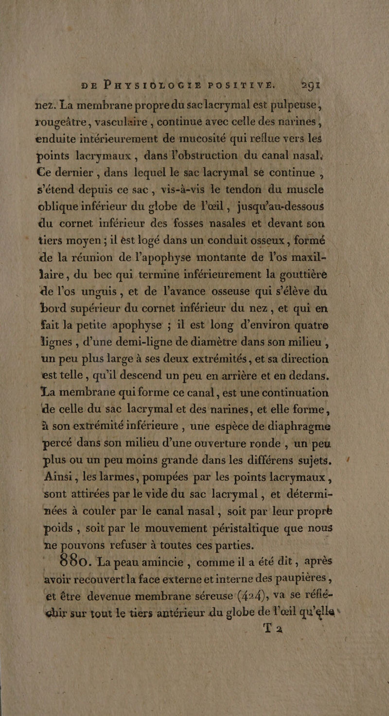 nez. La membrane propre du saclacrymal est pulpeuse, rougeâtre, vasculaire , continue avec celle des narines, enduite intérieurement de mucosité qui reflue vers les points lacrymaux , dans l’obstruction du canal nasal, Ce dernier , dans lequel le sac lacrymal se continue , s'étend depuis ce sac, vis-à-vis le tendon du muscle oblique inférieur du globe de l'œil, jusqu'au-dessous du cornet inférieur des fosses nasales et devant son tiers moyen ; il èst logé dans un conduit osseux , formé de la réunion de l’apophyse montante de l'os maxil- laire, du bec qui termine inférieurement la gouttièré de l'os unguis , et de l'avance osseuse qui s’élève du bord supérieur du cornet inférieur du nez, et qui en fait la petite apophyse ; il est long d’environ quatre lignes , d’une demi-ligne de diamètre dans son milieu , un peu plus large à ses deux extrémités , et sa direction est telle, qu’il descend un peu en arrière et en dedans. La membrane qui forme ce canal, est une continuation de celle du sac lacrymal et des narines, et elle forme, À son extrémité inférieure , une espèce de diaphragme percé dans son milieu d’une ouverture ronde , un peu plus ou un peu moins grande dans les différens sujets. Ainsi , les larmes, pompées par les points lacrymaux, sont attirées par le vide du sac lacrymal , et détermi- mées à couler par le canal nasal, soit par leur propre poids , Soit par le mouvement péristaltique que nous ne pouvons refuser à toutes ces parties. 880. La peau amincie , comme il a été dit, après avoir recouvert la face externe et interne des paupières , ét être devenue membrane séreuse (424), va se réflé- ghir sur tout le tiers antérieur du globe de l'œil qu’elle * T 2 |