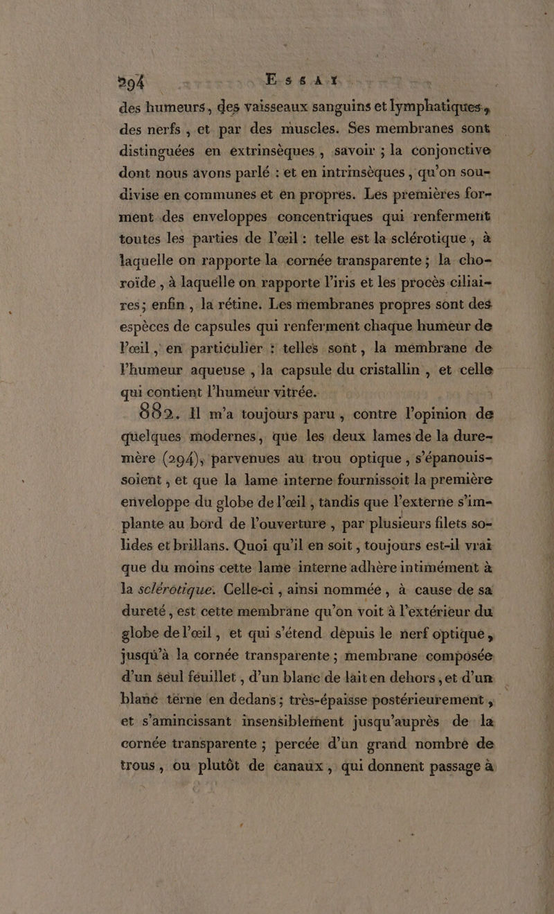 594 Essat des humeurs, des vaisseaux sanguins et Iymphatiques., des nerfs , et par des muscles. Ses membranes sont distinguées en extrinsèques , savoir ; la conjonctive dont nous avons parlé : et en intrinsèques , qu’on sou divise en communes et en propres. Les premières for- ment des enveloppes concentriques qui renfermerit toutes les parties de l'œil : telle est la sclérotique, à laquelle on rapporte la cornée transparente ; la cho- roïde , à laquélle on rapporte l'iris et les procès ciliai- res; enfin , la rétine. Les membranes propres sont des espèces de capsules qui renferment chaque humeur de Vœil , en particulier : telles sont, la mémbrane de l'humeur aqueuse , la capsule du cristallin , et celle qui contient l’humeur vitrée. 882. Il ma toujours paru, contre l'opinion de quelques modernes, que les deux lames de la dure- mère (294), parvenues au trou optique , s'épanouis- soient ; et que la lame interne fournissoit la première enveloppe du globe de l'œil ; tandis que l’externe s’im- plante au bord de l'ouverture , par plusieurs filets so= lides et brillans. Quoi qu'il en soit , toujours est-il vrai que du moins cette lame interne adhère intimément à la sclérotique. Celle-ci ; ainsi nommée , à cause de sa dureté , est cette membrane qu’on voit à l'extérieur du globe de l'œil, et qui s'étend depuis le nerf optique, jusqu’à la cornée transparente ; membrane composée d’un seul féuillet , d’un blanc de lait en dehors, et d’un blané tèrne en dedans ; très-épaisse postérieurement , et s’amincissant insensiblement jusqu'’auprès de la cornée transparente ; percée d’un grand nombre de trous, ou plutôt de canaux, qui donnent passage à