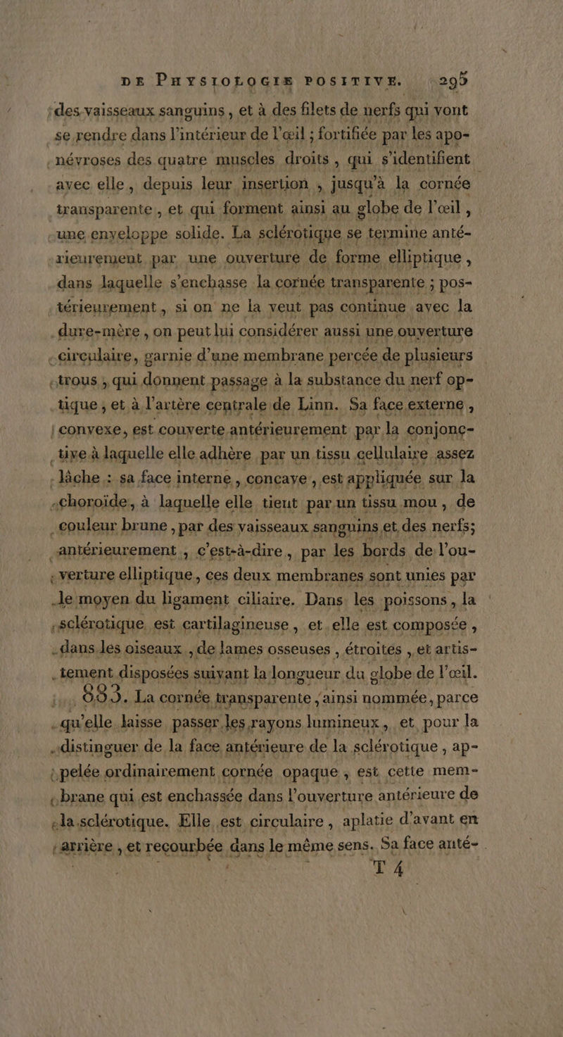 ‘des vaisseaux sanguins, et à des filets de nerfs qui vont se rendre dans l’intérieur de l'œil ; for tifiée par les : apo- névroses des quatre muscles droits , qui s ’identifient avec elle, depuis leur insertion , jusqu’à la cornée transparente , et qui forment ainsi au globe de l'œil , une enveloppe solide. La sclérotique se termine anté- rieurement par une ouverture de forme elliptique À dans laquelle s’enchasse la cornée transparente ; pos- térieurement, si on ne la veut pas continue ayec Ja dure-mère , on peut lui considérer aussi une ouverture -Grculaire, garnie d’une membrane percée de plusieurs ctrous ; qui donnent passage à la substance du nerf op- tique ; et à l'artère centrale de Linn. Sa face externe, | convexe, est couverte antérieurement par la conjonç- .üxe à laquelle elle adhère par un tissu cellulaire. assez : lâche : sa face interne, concaye ; est appliquée sur la «choroïde:, à laquelle elle tieut par un tissu mou, de couleur brune , par des vaisseaux sanguins € et, des nerfs; antérieurement C'est-à-dire, par les bords de l’ou- -verture elliptique, ces deux membranes sont unies par Je moyen du ligament ciliaire. Dans les poissons , la -sclérotique, est cartilagineuse , et.elle est composée , -dans.les oiseaux, de lames osseuses , étroites : et artis- .tement disposées suivant la Kat du globe de l'œil. fl 883. La cornée ransparente, ‘ainsi nommée, parce qu elle laisse passer les rayons lumineux, et pour la distinguer de la face antérieure de la sclérotique , ap- :pelée ordinairement cornée opaque ; €st cette mem- «brane qui.est enchassée dans l'ouverture antérieure de NF sclérotique. Elle est circulaire , aplatie d'avant en ÉARFIÈTE» et reçourbée dans le même sens. Sa face anté- *T 4