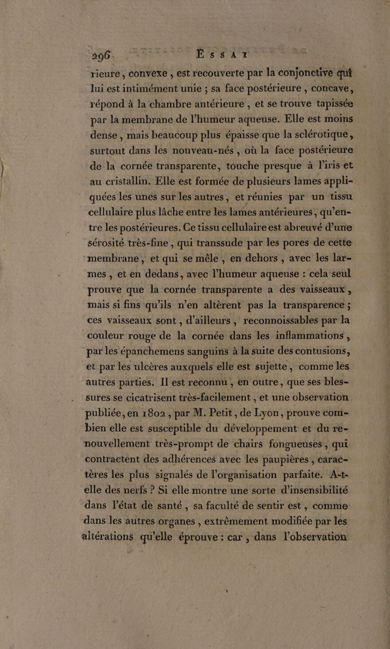 2D0S.N RS EÉssartz rieure, convexe , est recouverte par la conjonctive qui lui est intimément unie ; sa face postérieure , concave, répond à la chambre antérieure , et se trouve tapissée par la membrane de l'humeur aqueuse. Elle est moins dense , mais beaucoup plus épaisse que la sclérotique, surtout dans les nouveau-nés , où la face postérieure de la cornée transparente, touche presque à l'iris et au cristallin. Elle est formée de plusieurs lames appli- quées les unes sur les autres, et réunies par un tissu cellulaire plus lâche entre les lames antérieures, qu’en- tre les postérieures. Ce tissu cellulaire est abreuvé d’une sérosité très-fine , qui transsude par les pores de cette membrane, et qui se mêle , en dehors , avec les lar- mes , et en dedans, avec l’humeur aqueuse : cela seul prouve que la cornée transparente a des vaisseaux , mais si fins qu’ils n’en altèrent pas la transparence ; ces vaisseaux sont , d’ailleurs, reconnoissables par la couleur rouge de la cornée dans les inflammations , par les épanchemens sanguins à la suite des contusions, et par les ulcères auxquels elle est sujette, comme les autres parties. Il est reconnu , en outre, que ses bles- sures se cicatrisent très-facilement , et une observation publiée, en 1802 , par M. Petit, de Lyon, prouve com- bien elle ést susceptible du développement et du re- nouvellement très-prompt de chairs fongueuses , qui contractent des adhérences avec les paupières , carac- tères les plus signalés de l’organisation parfaite. A:-t- elle des nerfs ? Si elle montre une sorte d’insensibilité dans l’état de santé, sa faculté de sentir est, comme dans les autres organes , extrêmement modifiée par les aliérations qu’elle éprouve : car , dans l'observation