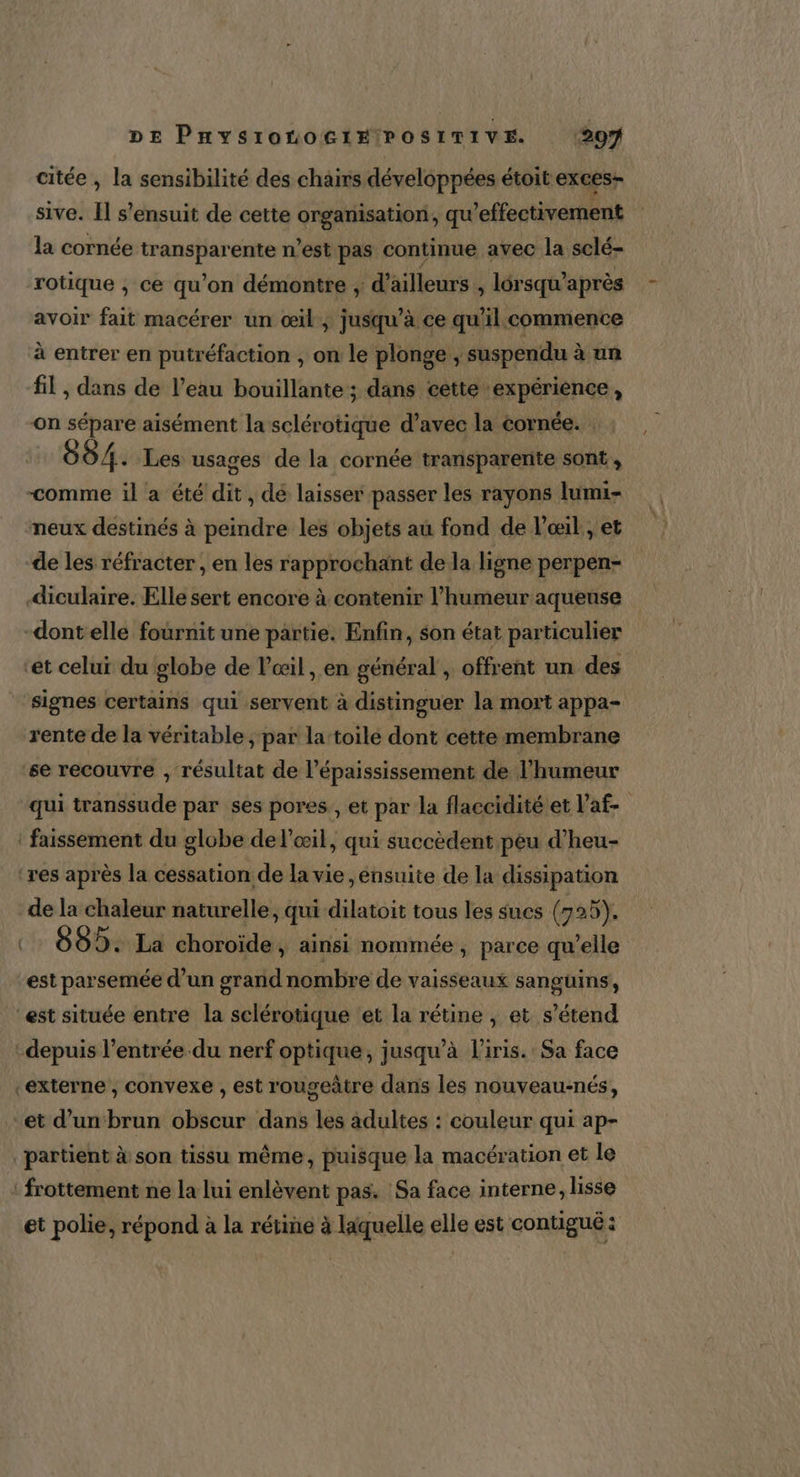 DE PHYS10HOG1HPOSITIVE (207 citée , la sensibilité des chairs développées étoit exces- sive. I s'ensuit de cette organisation, qu’effectivement la cornée transparente n’est pas continue avec la sclé- rotique , ce qu’on démontre , d’ailleurs , lérsqu’après avoir fait macérer un œil, jusqu’à ce qu'il. commence à entrer en putréfaction , on le plonge, suspendu à un fil , dans de l’eau bouillante; dans cette expérience, on sépare aisément la sclérotique d’avec la cornée. : 084. Les usages de la cornée transparente sont, comme il a été dit, dé laisser passer les rayons lumi- neux destinés à peindre les objets au fond de l’œil , et de les réfracter , en les rapprochant de la ligne perpen- diculaire. Elle sert encore à contenir l’humeur aqueuse -dontelle fournit une partie. Enfin, son état particulier ‘et celui du globe de l'œil, en général , offrent un des signes certains qui servent à distinguer la mort appa- rente de la véritable ; par la toile dont cette membrane se recouvre , résultat de l’épaississement de Jl'humeur qui transsude par ses pores., et par la flaccidité et l’af- : faissement du globe de l'œil, qui succèdent peu d’heu- ‘res après la cessation de la vie , ensuite de la dissipation de la chaleur naturelle, qui dilatoit tous les sucs (725). :… 885. La choroïde À ainsi nommée , parce qu'elle est parsemée d’un grand nombre de vaisseaux sanguins, est située entre la sclérotique et la rétine , et s'étend depuis l’entrée du nerf optique, jusqu’à l'iris. Sa face externe , convexe , est rougeâtre dans les nouveau:nés, et d’un brun obscur dans les adultes : couleur qui ap- _partient à son tissu même, puisque la macération et le ‘frottement ne la lui enlèvent pas. Sa face interne, lisse et polie, répond à la rétine à laquelle elle est contigué :