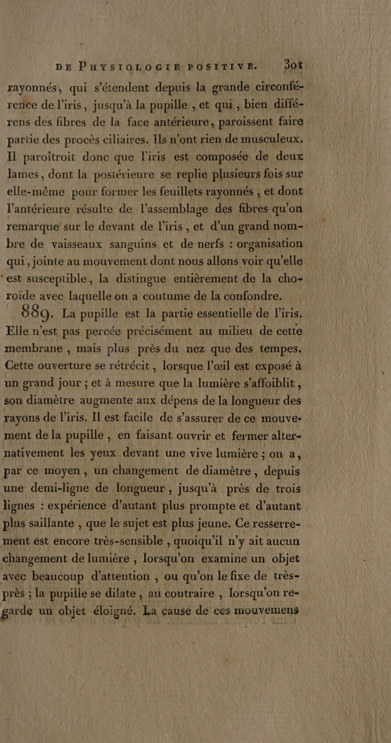 DE Puysrorocrm Positive Jo rayonnés, qui s'étendent depuis la grande circonfé- rence de l'iris, jusqu’à la pupille , et qui , bien diffé- rens des fibres de la face antérieure, paroissent faire partie des procès ciliaires. Ils n’ont rien de musculeux. Il paroîtroit donc que l'iris est composée de deux lames, dont la postérieure se replie plusieurs fois sur elle-même pour former les feuillets rayonnés , et dont l'antérieure résulte de l’assemblage des fibres qu’on remarque sur le devant de l'iris , et d’un grand nom- bre de vaisseaux sanguins et de-nerfs : organisation qui , jointe au mouvement dont nous allons voir qu’elle ‘est susceptible, la distingue entièrement de la cho- roide avec laquelle on a coutume de la confondre. 889. La pupille est la partie essentielle de l'iris. Elle n’est pas percée précisément au milieu de cette membrane , mais plus près du nez que des tempes. Cette ouverture se rétrécit , lorsque l’œil est exposé à un grand jour ; et à mesure que la lumière s’affoiblit, son diamètre augmente aux dépens de la longueur des rayons de l'iris. Il est facile de s'assurer de ce mouve- ment de la pupille, en faisant ouvrir et fermer alter- nativement les yeux devant une vive lumière ; on à, par ce moyen , un changement de diamètre, depuis une demi-ligne de longueur, jusqu’à près de trois lignes : expérience d'autant plus prompte ét d'autant plus saillante , que le sujet est plus jeune. Ce resserre- ment est encore très-sensible , quoiqu'il n’y ait aucun changement de lumière , lorsqu'on examine un objet avec beaucoup d’attention , ou qu’on le fixe de très- près ; la pupille se ditate , au contraire , lorsqu'on re- garde un objet éloigné. La cause de ces mouvemens