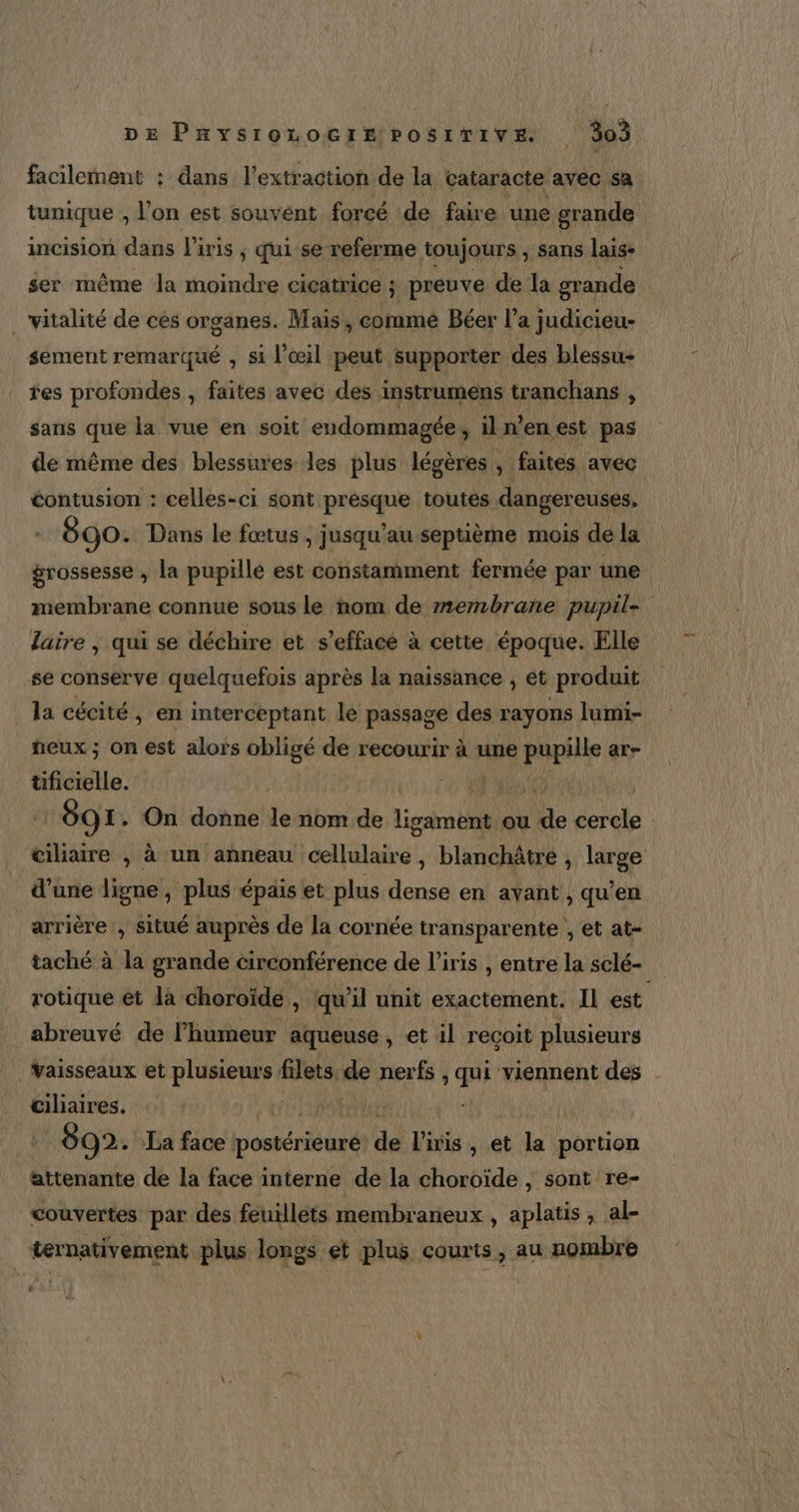 De PnysiozocimPosirive 305 facilement : dans l'extraction de la cataracte avec sa tunique , l’on est souvént forcé de faire une grande incision dans l'iris ; qui se referme toujours , sans lais- ser même la moindre cicatrice ; preuve de la grande _ vitalité de ces organes. Mais, comme Béer l’a judicieu- sement remarqué , si l'œil peut supporter des blessu- tes profondes , faites avec des instrumens tranchans , sans que la vue en soit endommagée, il n’en est pas de même des blessures les plus légères , faites ‘avec contusion : celles-ci sont présque toutes dangereuses, 890. Dans le fœtus , jusqu’au septième mois de la grossesse , la pupillé est constamment fermée par une membrane connue sous le nom de membrane pupil- laire | qui se déchire et s’efface à cette époque. Elle se conserve quelquefois après la naissance , et produit la cécité, en interceptant le passage des rayons lumi- peux ; on est alors obligé de recourir à une pupille ar- tificielle. EUR 691. On donne le nom de Lies D ou de cercle ciliaire , à un anneau Ent ; blanchâtre , large d’une ligne, plus épais et plus dense en ayant , qu’en arrière , situé auprès de la cornée transparente , et at- taché à la grande circonférence de l'iris , entre la sclé- rotique et la choroïde , qu'il unit exactement. Il est abreuvé de l'humeur aqueuse, et il reçoit plusieurs Vaisseaux et plusieurs filets de nerfs, qu “viennent des Gilaires. | 892. La face post use oi l'iris , et la portion attenante de la face interne de la choroïde , sont re- couvertes par des feuillets membraneux, aplatis , al- ternativement plus longs et plus courts, au nombre .: