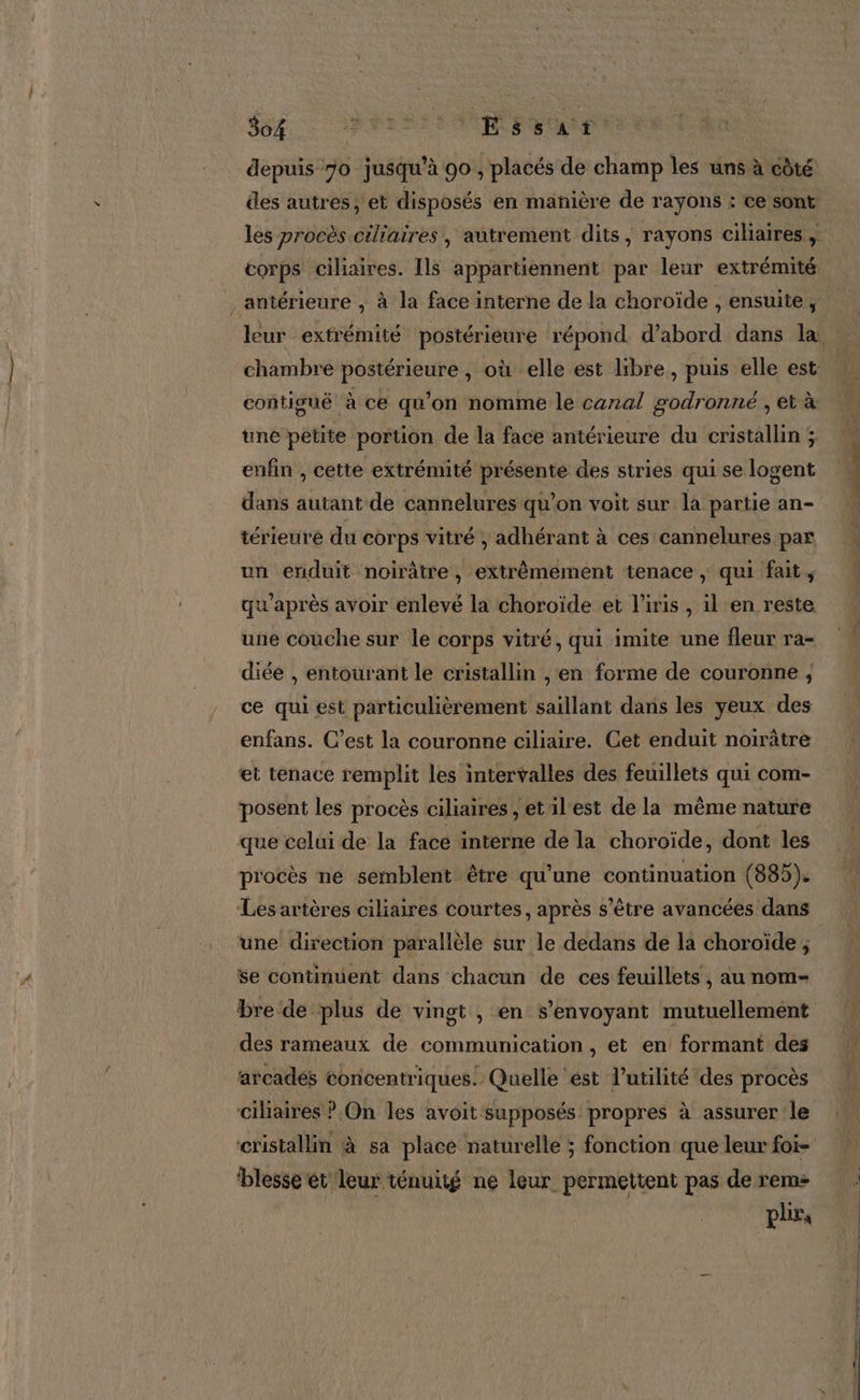 depuis 70 jusqu’à 90 , placés de champ les uns à côté des autres, et disposés en manière de rayons : ce sont les procès ciliaires, autrement dits, rayons ciliaires , corps ciliaires. Is appartiennent par leur extrémité: antérieure , à la face interne de la choroïde , ensuite, chambre postérieure , où elle est libre, puis elle est contiguë à ce qu’on nomme le canal godronné , et à une petite portion de la face antérieure du cristallin ; enfin , cette extrémité présente des stries qui se logent dans autant de cannelures qu’on voit sur la partie an- térieure du corps vitré ; adhérant à ces cannelures par un enduit noirâtre, extrêmement tenace , qui fait, qu'après avoir enlevé la choroïde et l'iris , il en reste une couche sur le corps vitré, qui imite une fleur ra- diée , entourant le cristallin , en forme de couronne ; ce qui est particulièrement saillant dans les yeux des enfans. C’est la couronne ciliaire. Cet enduit noirâtre et tenace remplit les intervalles des feuillets qui com- posent les procès ciliaires , etilest de la même nature que celui de la face interne de la choroïde, dont les procès ne semblent être qu’une continuation (885). Les artères ciliaires courtes, après s'être avancées dans une direction parallèle sur le dedans de la choroïde ; se continuent dans chacun de ces feuillets , au nom- bre de plus de vingt , en s’envoyant mutuellement des rameaux de communication , et en formant des arcades concentriques. Quelle ést l'utilité des procès ciliaires ?.On les avoit supposés propres à assurer le blesse et leur ténuité ne leur permettent pas de rem ph