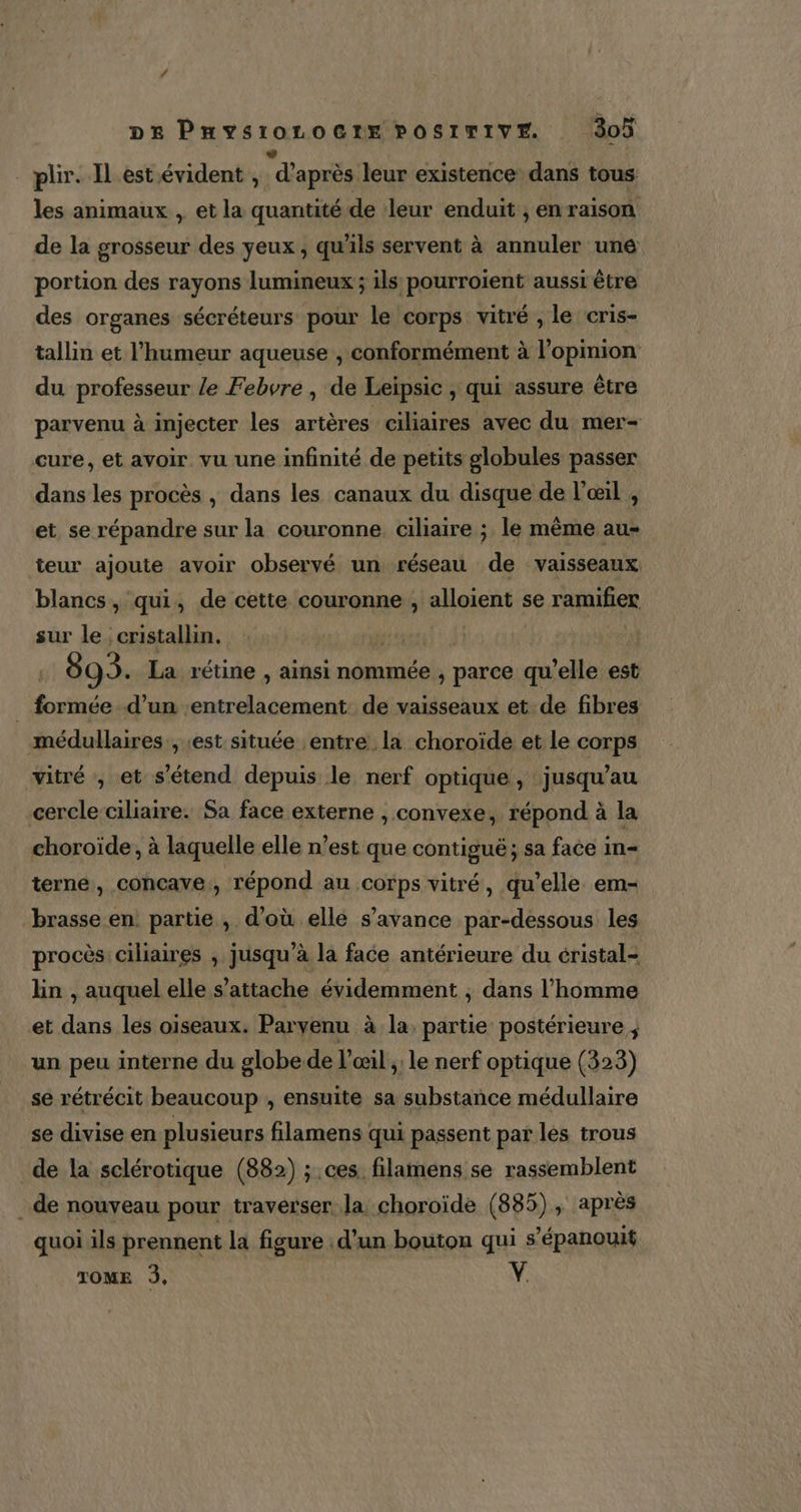 De PHysioroctx pPosrrIvE 3oÿ plir. Il est évident , d'après leur existence dans tous les animaux , et la quantité de leur enduit , en raison de la grosseur des yeux , qu'ils servent à annuler une portion des rayons lumineux ; ils pourroient aussi être des organes sécréteurs pour le corps vitré , le cris- tallin et l'humeur aqueuse , conformément à l'opinion du professeur le Febvre , de Leipsic , qui assure être parvenu à injecter les artères ciliaires avec du mer- cure, et avoir. vu une infinité de petits globules passer dans les procès , dans les canaux du disque de l'œil , et se répandre sur la couronne, ciliaire ; le mème au- teur ajoute avoir observé un réseau de vaisseaux blancs, qui, de cette couronne , alloient se ramifier sur le cristallin. | | 895. La rétine , ainsi nommée , parce qu'elle est _ formée d’un :entrelacement de vaisseaux et de fibres médullaires , est située entre la choroïde et le corps wvitré , et s'étend depuis le nerf optique , jusqu’au cercle-ciliaire. Sa face externe , convexe, répond à la choroïde, à laquelle elle n’est que contigué ; sa face in- terne, concave., répond au corps vitré, qu’elle em- brasse en partie , d’où elle s’avance par-dessous les procès: ciliaires , jusqu’à la face antérieure du éristal- lin , auquel elle s'attache évidemment ; dans l’homme et dans les oiseaux. Parvenu à la, partie postérieure, un peu interne du globe de l'œil ; le nerf optique (323) se rétrécit beaucoup , ensuite sa substance médullaire se divise en plusieurs filamens qui passent par lés trous de la sclérotique (882) ; ces filamens se rassemblent de nouveau pour traverser la choroïde (885), après quoi ils prennent la figure : d’un bouton qui s’épanouit TOME 3, V.