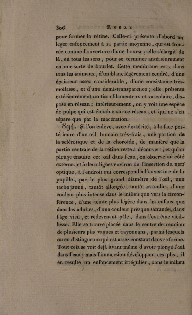 pour former la rétine. Celle-ci présente d’abord um léger enfoncement à sa partie moyenne ,.quitest fron- cée comme l'ouverture d’une bourse ; elle s’élargit de là , en tous les sens, pour se terminer antérieurement en une sorte de bourlet. Cette membrane est, dans tous les animaux , d’un blanc légèrement cendré, d’une épaisseur assez considérable , d’une consistance très- mollasse, et d’une demi-transparence ; elle: présente extérreurement un tissu filamenteux et vasculaire, dis- posé'en réseau ; intérieurement , on y voit une espèce de pulpe qui est étendue sur ce réseau , et qui ne s’en sépare que par la macération. | 94. Si l’on enlève, avec dextérité, à la face pos- térieure d’un œil humain très-frais , une portion de la sclérotique et de la choroïde , de manière que la partie centrale de la rétine reste à découvert ,'et qu’on plonge ensuite cet œïl dans l’eau , on observe au côté externe , et à deux lignes environ de l'insertion du nerf optique , à l'endroit qui correspond à l’ouverture de la pupille, par le plus grand diamètre de l'œil , une tache jaune , tantôt allongée , tantôt arrondie, d’une couleur plus intense dans le milieu que vers la circon- férence , d’une teinte plus légère dans les enfans que dans les adultes, d'une couleur presque safranée; dans l'âge viril ,et redevenant pâle, dans l'extrême vieil- lesse. Elle se trouve placée dans le centre de réunion de plusieurs plis vagues et rayonnans , parmi lesquels on en distingue un qui est assez constant dans sa forme. Tout cela se voit déjà avant même d’avoir plongé l'œil dans l’eau ; mais l'immersion développant ces plis, il en résulte un enfoncement irrégulier , dans le milieu À