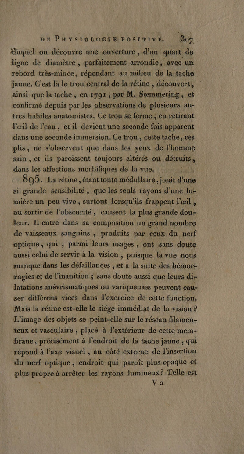 &amp;uquel on découvre une ouverture , d'un! quait de ligne de diamètre , parfaitement arrondie, avec um rebord très-mince, répondant au milieu de la tache jaune. C’est là le trou central de la rétine , découvert, ainsi que la tache , en 1991 , par M. Sœmmering, et confirmé depuis par les observations de plusieurs au- tres habiles anatomistes. Ce trou se ferme , en retirant Vœil de l’eau , et il devient une seconde fois apparent dans une seconde immersion, Ce trou, cette tache, ces plis, ne s’observent que dans les yeux de l’homme sain , et ils paroissent toujours altérés ou détruits, dans les affections morbifiques de la vue. | 892. La rétine, étant toute médullaire , jouit dut si grande sensibilité , que les seuls rayons d’une lu- amière un peu vive, surtout lorsqu'ils frappent l'œil , au sortir de l'obscurité, causent la plus grande dou- leur. Il entre dans sa composition un grand nombre de vaisseaux sanguins , | produits par ceux du nerf optique , qui , parmi leurs usages , ont sans doute aussi celui de servir à la vision , puisque la vue nous manque dans les défaillances , et à la suite des hémor- s'agies et de l’inanition ; sans doute aussi que leurs dir latations anévrismatiques ou variqueuses peuvent cau- ser différens vices dans l'exercice de cette fonction. Mais la rétine est-elle le siége immédiat de la vision ? L'image des objets se peint-elle sur le réseau filamen- teux et vasculaire , placé à l'extérieur de cette mem- brane , précisément à l'endroit de la tache jaune ; qui répond à l’axe visuel , au côté externe de l’insertion du nerf optique, endroit qui paroît plus opaque et plus propre à arrêter les rayons lumineux? Telle est x | Vo