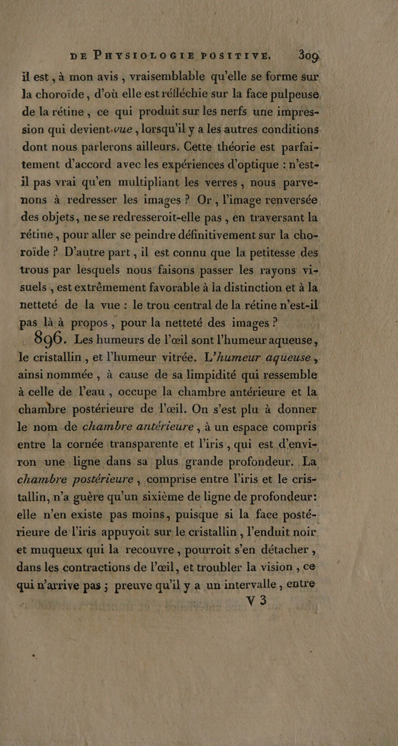 il est, à mon avis , vraisemblable qu’elle se forme sur la choroïde , d’où elle est réfléchie sur la face pulpeuse de la rétine, ce qui produit sur les nerfs une impres- sion qui devient.vue , lorsqu'il y a les autres conditions dont nous parlerons ailleurs. Cette théorie est parfai- tement d’accord avec les expériences d'optique : n’est- il pas vrai qu'en multipliant les verres , nous parve- nons à redresser les images ? Or , l’image renversée des objets, nese redresseroit-elle pas , én traversant la rétine , pour aller se peindre définitivement sur la cho- roïde ? D’autre part , il est connu que la petitesse des trous par lesquels nous faisons passer les rayons vi- suels , est extrêmement favorable à ia distinction et à la netteté de la vue : le trou central de la rétine n'est-il pas là à propos , pour la netteté des images ? ù 96. Les humeurs de l’œil sont l'humeur aqueuse, le cristallin , et l'humeur vitrée. L’humeur aqueuse , ainsi nommée , à cause de sa limpidité qui ressemble à celle de l’eau , occupe la chambre antérieure et la chambre postérieure de l'œil. On s’est plu à donner le nom de chambre antérieure , à un espace compris entre la cornée transparente et l'iris , qui est d’envi- ron une ligne dans sa plus grande profondeur. La chambre postérieure , comprise entre l'iris et le cris- tallin, n’a guère qu'un sixième de ligne de profondeur: elle n’en existe pas moins, puisque si la face posté- rieure de l'iris appuyoit sur le cristallin , l'enduit noir et muqueux qui la recouvre , pourroit s’en détacher , dans les contractions de l’œil, et troubler la vision , ce qui n'arrive pas ; preuve qu'il y a un intervalle , entre V5