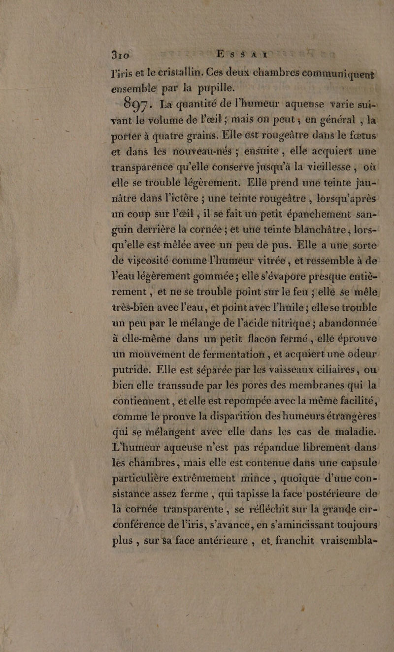 kb 3ro à Eh REOTS va! l'iris et le cristallin. Ces deux chainbres De Le énsetibte par la pupille. 897. La quantité de l'humeur aqueuse varie suis vant le volume de Pœil ; mais of peut ; en général ; læ poñtér à quatre grains. Elle st rougeûtre dans le fœtus et dans lés nouvéau-nés ; ensuite , elle acquiert une transparéncé qu’ellé éonserve jusqu’à la vieillesse , où elle se troublé lésèrèément. Ellé prend uñé teinté jau-! nâtré dans l’ictère ; une ternté rougeñtre , lorsqu' après un coup sur l'œil , il sé fait un pêtit épaheHifänt san- guin derrière la cornée ; ét une teinté blanchâtre ; lors- qu’elle est mêlée avec uñ peu de pus. Elle a uñié sorte de viscosité comme l'humeur vitrée, et réssémble à de l’eau légèrement sommée ; elle s’'évapore presque entiè- rement , ét ne se troublé point sur le feu ; ellé $e mêle: très-bién avec l’eau, ét point aÿec l'hnile ; ellese trouble un péu par le mélange de l'acide nitrique ; abandonnée à élle-même dans un petit flacon férmé,, ellé éprouve ün miouveément de fermentation , ét acquiert une odeur putride. Elle est séparée par les vaisseaux ciliairés, ou bien elle transsude par les pores des membranes qui la contiennent, ét elle ést repompée avec la même facilité, corne le prouve Ja disparition des humeurs étrangères qui se mélangent avec elle dans les cas de maladie. L'humeur aqueuse n’est pas répandue librèment dans les chambres, mais elle est conténue dañs uñe capsule. particulière extrêmement mince , quoique d’üne con- sistance assez ferme , qui tapisse la face postérieure de la cornée transparente , se réfléchit sur la grande cir- conférence de l'iris, s’avance, en s'amincissant toujours plus , sur $a face antérieure , et franchit vraisembla-