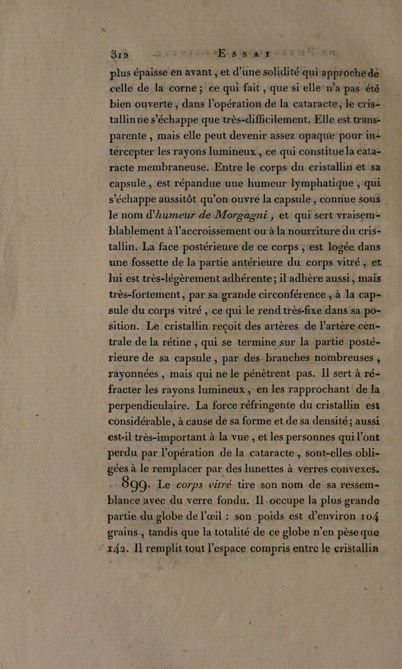 plus épaisse en avant , et d’une solidité qui approchede celle de la corne ; ce qui fait , que si elle’ n’a pas été bien ouverte ; dans l'opération de la cataracte, le cris- tallinne s'échappe que très-difficilement. Elle est trans: parente , mais elle peut devenir assez opaque pour in+ tercepter les rayons lumineux, ce qui constitue la cata- racte membraneuse. Entre le corps du cristallin et sa capsule , est répandue uue humeur lymphatique ;, qui s'échappe aussitôt qu’on ouvre la capsule , connue sous | le nom d’Aumeur de Morgagni , et qui sert vraisem- blablement à l’accroissement ou à la nourriture du cris- tallin. La face postérieure de ce corps ; est logée dans une fossette de la partie antérieure du corps vitré, et lui est très-lévèrement adhérente; il adhère aussi, mais très-fortement, par sa grande circonférence ; à la cap- sule du corps vitré , ce qui le rend très-fixe dans sa po- sition. Le cristallin recoit des artères de l’artère.cen- trale de la rétine , qui se termine sur la partie posté rieure de sa capsule, par des branches nombreuses , rayonnées , mais qui ne le pénètrent pas. Il sert à ré- fracter les rayons lumineux, en les rapprochant de la perpendiculaire. La force réfringente du cristallin est considérable, à cause de sa forme et de sa densité ; aussi est-il très-important à la vue , et les personnes qui l'ont perdu par l'opération de la cataracte , sont-elles obli- gées à le remplacer par des lunettes à verres convexes. O9: Le corps vitré tire son nom de sa ressem- blance avec du verre fondu. Il occupe la plus grande partie du globe de l’œil : son poids est d'environ 104 grains, tandis que la totalité de ce globe n’en pèse que “242. Il remplit tout l’espace compris entre le cristallin