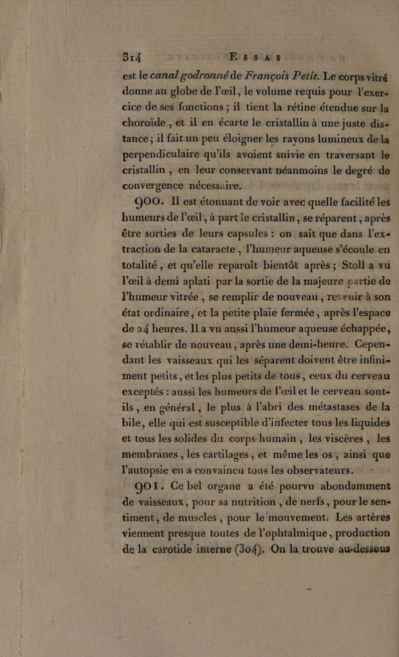 est le canal godronné de François Petir. Le COTPS vitré. donne au globe de l'œil, le volume requis pour lexer&gt; cice de ses fonctions ; il tient la rétine étendue sur. la choroïde , et il en écarte le cristallin à une juste dis- tance ; il fait un peu éloigner les rayons lumineux dela perpendiculaire qu'ils avoient suivie en traversant le cristallin , en leur conservant néanmoins le degré de convergence nécessaire. : | 900: Il est étonnant de voir avec quelle facilité led humeurs de l'œil, à part le cristallin, se réparent , après être sorties de leurs capsules : on sait que dans l’ex- traction de la cataracte , l'humeur aqueuse s'écoule en totalité , et qu’elle reparoïît bientôt après ; Stolla vu Vœil à demi aplati par la sortie de la majeure partie de l'humeur vitrée , se remplir de nouveau, revenir àson état ordinaire et la petite plaie fermée , après l’espace de 24 heures. Il a vu aussi l'humeur aqueuse échappée, se rétablir de nouveau , après une demi-heure. Cepen- dant les vaisseaux qui les séparent doivent être infini- ment petits , étles plus petits de tous , ceux du cerveau exceptés : aussi les humeurs de l'œilet le cerveau-sont- ils , en général , le plus à l'abri des métastases de la bile, elle qui est susceptible d’infecter tous les liquides et tous les solides du corps humain, les viscères , les membranes , les cartilages , et même les os', ainsi que autopsie en a convaincu tous les observateurs. de 1. Ce bel organe a été pourvu abondamment de vaisseaux, pour sa nutrition , de nerfs, pour le sen timent , de muscles , pour le mouvement. Les artères viennent presque toutes de l’ophtalmique , production de la carotide interne (304). On la trouve au-dessous