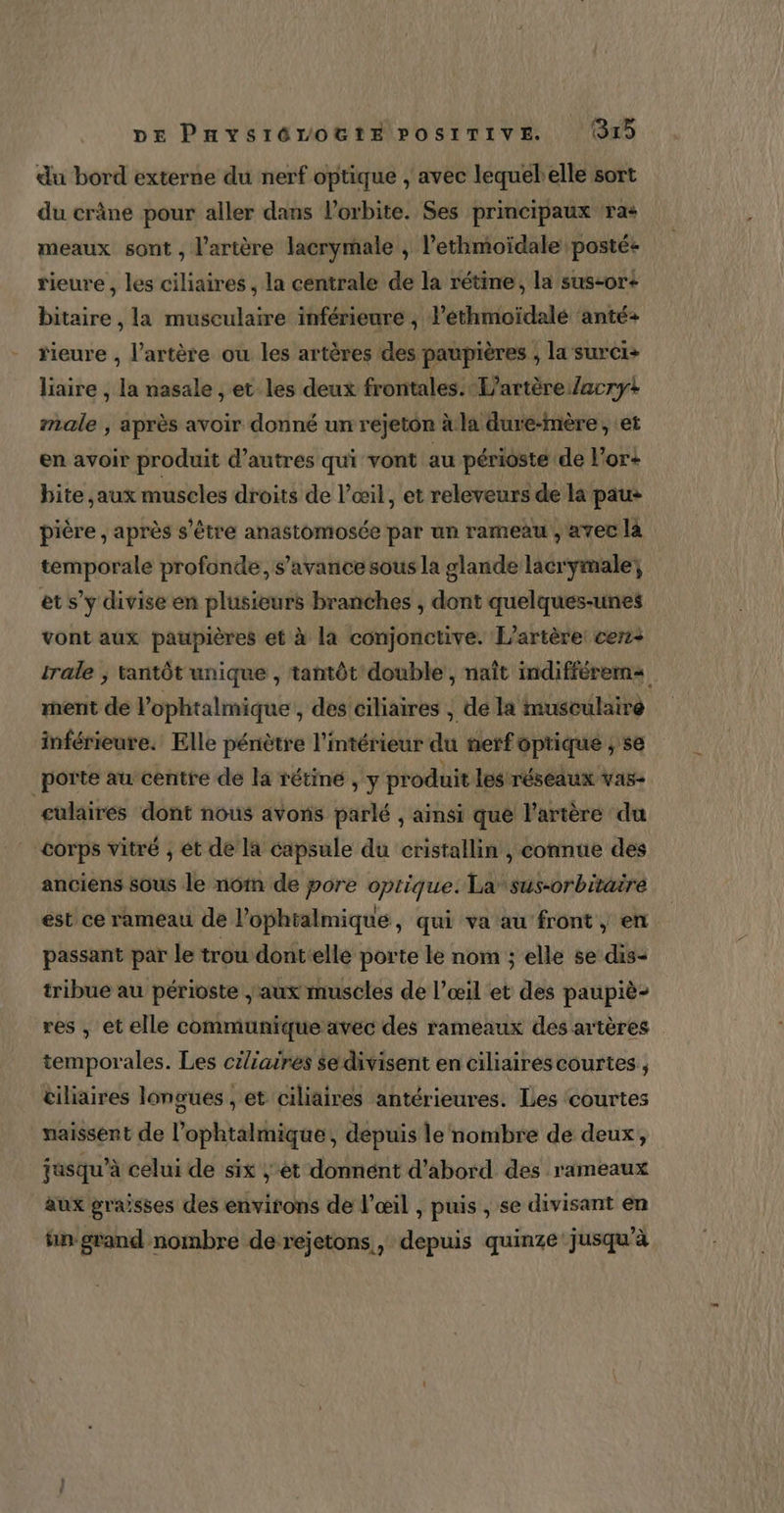 du bord externe du nerf optique , avec lequelelle sort du crâne pour aller dans l'orbite. Ses principaux ra+ meaux sont , l'artère lacrymale , l’ethmoïdale posté&lt; rieure , les ciliaires , la centrale de la rétine, la sus-or+ bitaire , la musculaire inférieure , l’éthmoïdalé anté+ rieure , l'artère ou les artères des paupières ; la surci+ liaire , la nasale , et les deux frontales. L’artère/acryt male , après avoir donné un rejeton à la dure-mère, et en avoir produit d’autres qui vont au périosté de l'or! bite ,aux muscles droits de l’œil, et releveurs de la pau* pière , après s'être anastomosée par un rameau , avec là temporale profonde, s’avance sous la glande lacrymale; et s’y divise en plusieurs branches , dont quelques-unes vont aux paupières et à la conjonctive. L’artère: cerz+ trale ; tantôt unique , tantôt double , naît indifférerms rent de lophtalmique , des ciliaires , de la musculaire inférieure. Elle pénètre l'intérieur du nerfoptique , se porte au centre de la rétine , y produit les réseaux vas cülairés dont nous avoris parlé , ainsi que l'artère du corps vitré , et de la capsule du cristallin , connue des anciens sous le nôm de pore optique. La sus-orbitaire est ce rameau de l’ophtalmique, qui va au front , en passant par le trou dontelle porte le nom ; elle se dis- tribue au périoste | aux muscles de l’œil et des paupiè- res , et elle communique avec des rameaux des artères temporales. Les ciliaires $e divisent en ciliairéscourtes , tiliaires longues , et ciliaires antérieures. Les courtes naissent de l’ophtalmique, depuis le nombre de deux, jusqu’à celui de six ; ét donnént d'abord des rameaux aux grasses des environs de l'œil , puis , se divisant en fin grand nombre derejetons,, depuis quinze jusqu'à