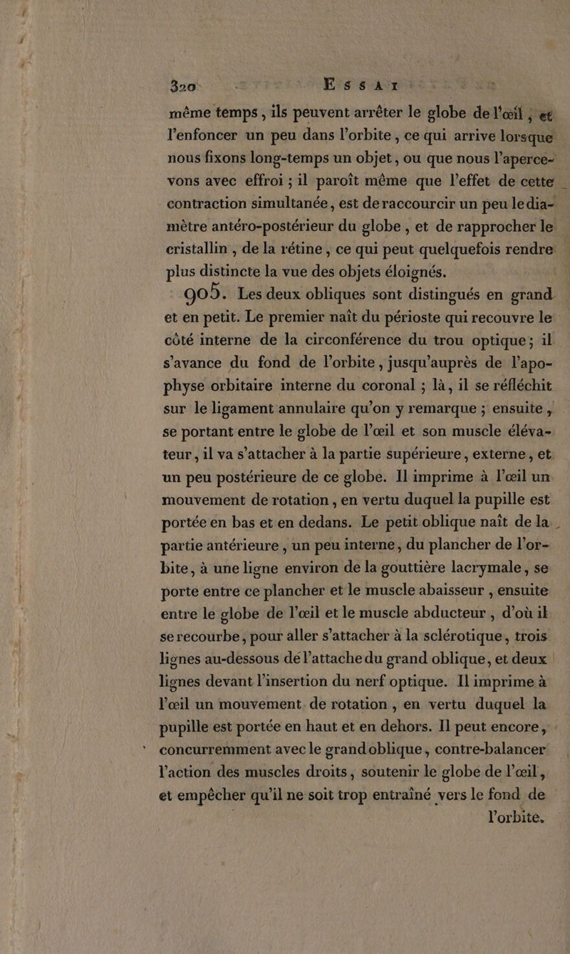 même temps , ils peuvent arrêter le globe de l'oëil ; et l’enfoncer un peu dans l’orbite , ce qui arrive lorsque nous fixons long-temps un objet, ou que nous l’aperce- vons avec effroi ; il paroït même que l'effet de cette | contraction simultanée, est deraccourcir un peu ledia- mètre antéro-postérieur du globe , et de rapprocher le cristallin , de la rétine , ce qui peut quelquefois rendre: plus distincte la vue és objets éloignés. 905. Les deux obliques sont distingués en grand et en petit. Le premier naît du périoste qui recouvre le: côté interne de la circonférence du trou optique; il s'avance du fond de l'orbite , jusqu’auprès de l’apo- physe orbitaire interne du coronal ; là, il se réfléchit sur le ligament annulaire qu’on y remarque ; ensuite , se portant entre le globe de l’œil et son muscle éléva- teur, il va s’attacher à la partie supérieure, externe, et. un peu postérieure de ce globe. Il imprime à l'œil un mouvement de rotation , en vertu duquel la pupille est portée en bas et en dedans. Le petit oblique naît de la partie antérieure , un peu interne, du plancher de l’or- bite, à une ligne environ de la gouttière lacrymale, se porte entre ce plancher et le muscle abaisseur , ensuite entre le globe de l’œil et le muscle abducteur , d’où il serecourbe, pour aller s'attacher à la sclérotique, trois lignes au-dessous dé l’attache du grand oblique, et deux lignes devant l'insertion du nerf optique. Il imprime à œil un mouvement. de rotation , en vertu duquel la pupille est portée en haut et en dehors. Il peut encore, concurremment avec le srandoblique, contre-balancer l'action des muscles droits, soutenir le globe de l'œil, et empêcher qu'il ne soit trop entrainé vers le fond de l'orbite.