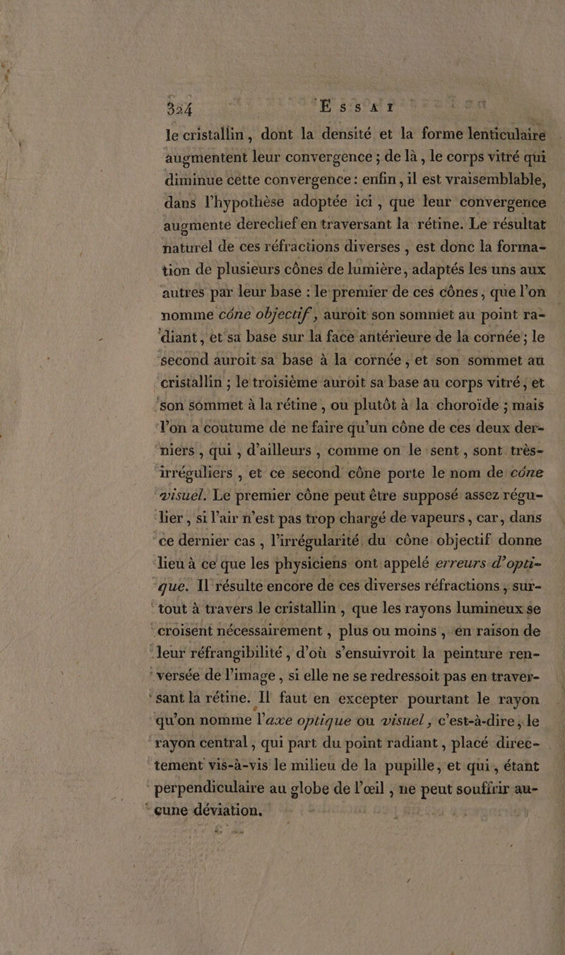 te 324 | ÆÉssarz le cristallin, dont la densité et la forme lenticulaire augmentent leur convergence ; de là , le corps vitré qui diminue cette convergence : enfin , il est vraisemblable, dans l’hypothèse adoptée ici, que leur convergerice naturel de ces réfractions versés , est donc la forma- tion de plusieurs cônes de lumière, adaptés les uns aux nomme cO71e objectif, auroit son sommiet au point ra- ‘diant, et'sa base sur la face antérieure de la cornée; le ‘second auroit sa base à la cornée , et son sommet au l’on a coutume de ne faire qu’un cône de ces deux der- niers , qui , d’ailleurs , comme on le sent , sont très- visuel. Le premier cône peut être supposé assez régu- lier , si l'air n’est pas trop chargé de vapeurs, car, dans ce dernier cas , l’irrégularité. du cône objectif donne lieu à ce que les physiciens ont appelé erreurs d’opti- ‘croisent nécessairement “PIE ou moins , ‘en raison de ‘leur réfrangibilité , Téhs s’ensuivroit la peinture ren- tement vis-à-vis le milieu de la pupille, et qui, étant perpendiculaire au globe de l’œil , ne eu souffrir au- cune déviation. | RES 44 4