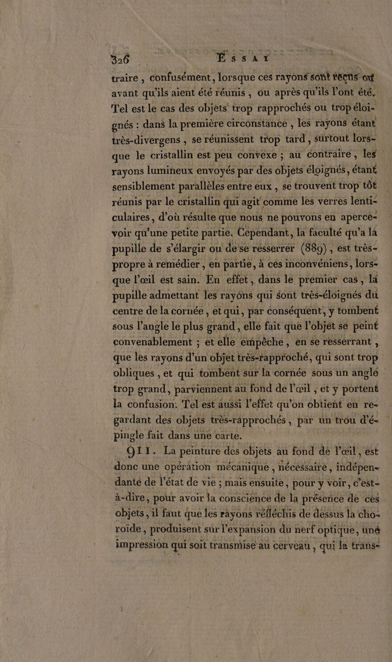 (Re: 36 ŒÉssar traire , confusément, lor sque cés rayons sont fecus- ot avant qu'ils aient été réunis , ou après qu ‘ils l'ont été, Tel est le cas des objets trop rapprochés ou trop éloi- gnés : dans la première circonstance , les rayons étant très-divergens , se réunissent trop tard , surtout lors- que le cristallin est peu convexe ; au contraire, les rayons lumineux envoyés par des objets éloignés, étant sensiblement parallèles entre eux , se trouvent trop tôt réunis par le cristallin qui agit comme les verres lenti- culaires , d’où résulte que nous ne pouvons en FA yoir qu'une petite partie. Cependant, la faculté qu'a la pupille de s’élargir ou de se résserrer (889) , est très- propre à remédier , en partie, à cés inconvéniens, lors- que l'œil est sain. En effet, dans le premier cas, la pupille admettant les rayôns qui sont très-éloignés du centre de la cornée , et qui, par conséquent, y tombent sous l’angle le plus grand, elle fait que l'objet se peint ERA : et elle empêche, en se ressérrant , que les rayons d’un objet très-rapproché, qui sont Hô obliques , et qui tombent sur la cornée sous un anglé trop grand, parviennent au fond de l'œil ; et y portent la confusion. Tel est aussi l'effet qu’on obtient en re- gardant des objets très-rapprochés , par un trou d’é- pingle fait dans une carte. O1 1. La peinture des objets au fond dé l'œil , est donc une opération mécanique , nécessaire , ER. danté de l’état de vie ; mais ensuite, pour y voir, C’est- à-dire, pour avoir la conscience de la présence de ces . objets, il faut q que les rayons réfléchis de dessus la cho roïde , produisent sur l’e expansion du nerf optique, uné impression qui soit transmise au cerveau, qui la transe
