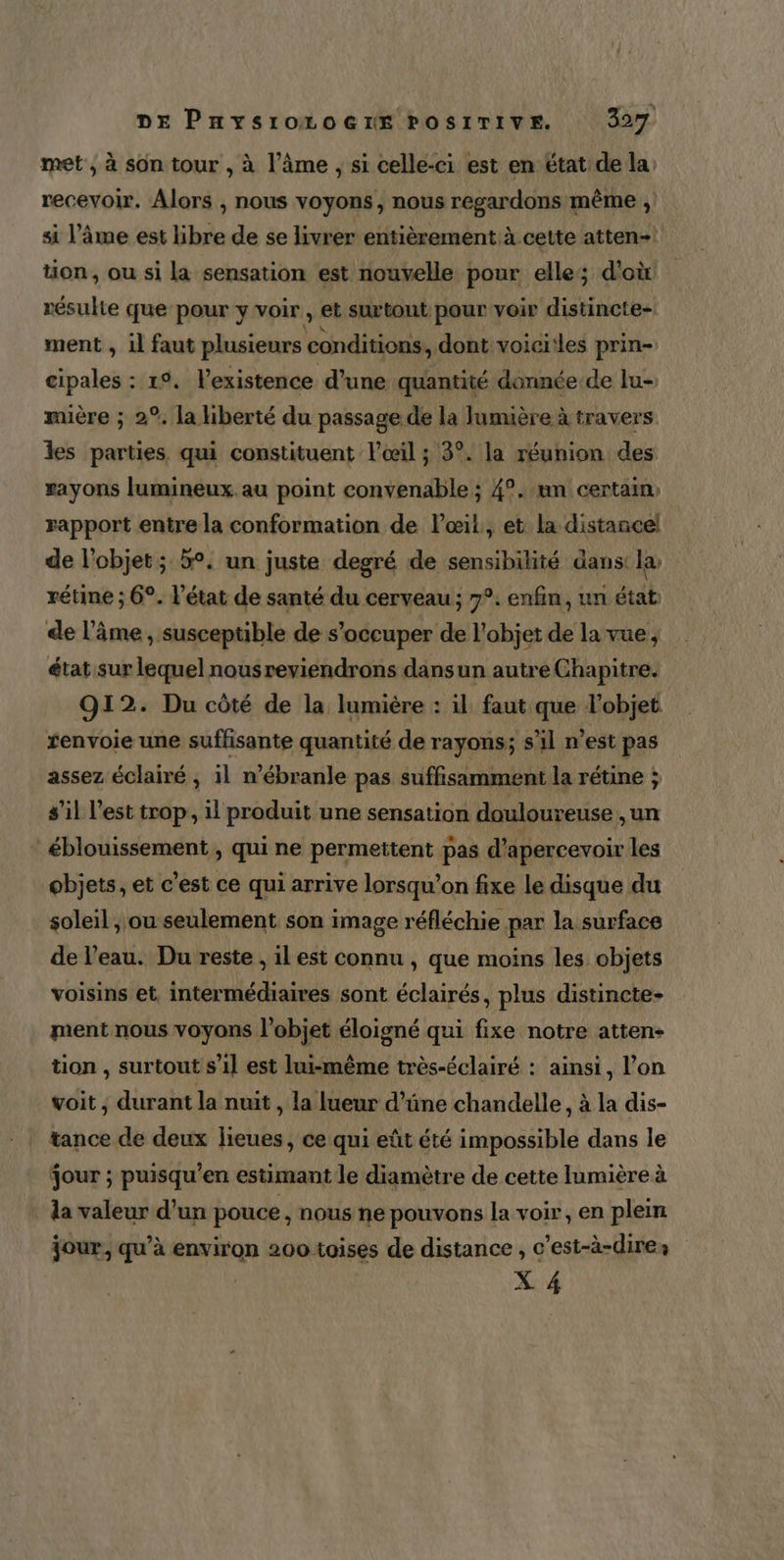 L DE PHYs10LOGIE POSITIVE. 327 met , à son tour , à l’âme , si celle-ci est en étatide la, recevoir. Alors , nous voyons, nous regardons même , si l’âme est libre de se livrer entièrement à cette atten-| tion, ou si la sensation est nouvelle pour elle; d'où résulte que pour y voir , et surtont pour voir distincte- ment , il faut plusieurs conditions, dont voici!les prin- cipales : 1°. l'existence d’une quantité donnée.de lu- muière ; 2°. la liberté du passage de la lumière à travers. les parties qui constituent l'œil ; 3°. la réunion des rayons lumineux au point convenable ; 4°. un certain, rapport entre la conformation de lœil, et la distance! de l’objet; 5°. un juste degré de sensibilité dans: la, rétine ; 6°. l’état de santé du cerveau ; 7°. enfin, un état: de l'âme, susceptible de s'occuper de l'objet de la vue, état sur lequel nousreviendrons dansun autre Chapitre. 912. Du côté de la lumière : il faut que l’objet renvoie une suffisante quantité de rayons; s'il n’est pas assez éclairé , il n’ébranle pas suffisamment la rétine ; s’il l’est trop, il produit une sensation douloureuse ,un _éblouissement , qui ne permettent pas d’apercevoir les objets, et c’est ce qui arrive lorsqu'on fixe le disque du soleil, ou seulement son image réfléchie par la surface de l’eau. Du reste , il est connu , que moins les objets voisins et, intermédiaires sont éclairés, plus distincte- ment nous voyons l’objet éloigné qui fixe notre atten- tion , surtout s’il est lui-même très-éclairé : ainsi, l’on voit , durant la nuit , la lueur d’üne chandelle ; à la dis- tance de deux lieues, ce qui eût été impossible dans le jour ; puisqu’en estimant le diamètre de cette lumière à la valeur d’un pouce , nous ne pouvons la voir, en plein jour, qu’à environ 200 toises de distance , c’est-à-dire»