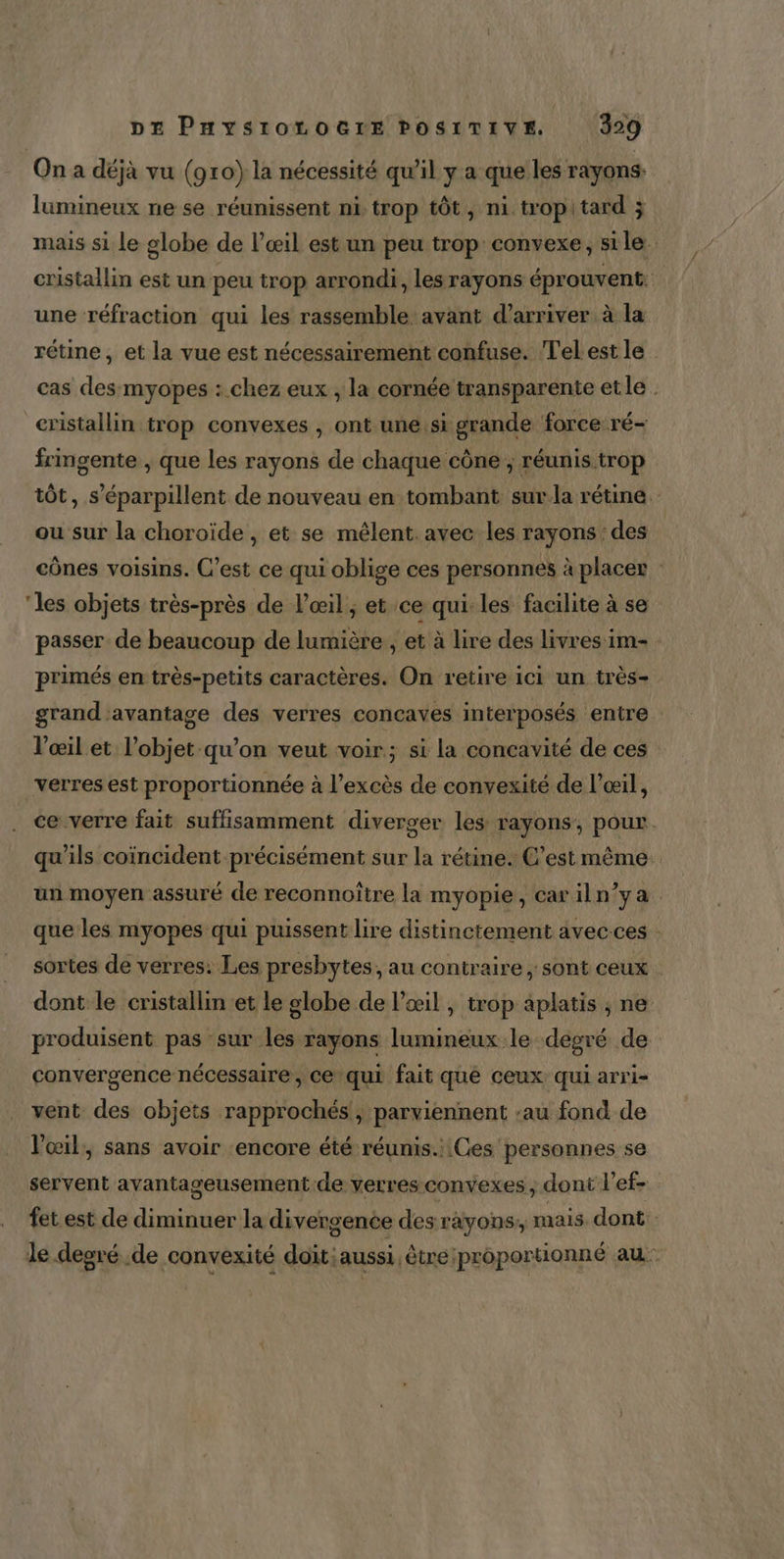 On a déjà vu (910) la nécessité qu'il y a que les rayons: lumineux ne se réunissent ni trop tôt, ni tropitard j mais si le globe de l’œil est un peu trop: convexe, sile. cristallin est un peu trop arrondi, les rayons éprouvent. une réfraction qui les rassemble avant d'arriver à la rétine, et la vue est nécessairement confuse. Telestle cas des myopes : chez eux , la cornée transparente etle . cristallin trop convexes , ont une.si grande force ré- frmgente , que les rayons de chaque cône ; réunis trop tôt, s'éparpillent de nouveau en tombant surla rétine. ou sur la choroïde , et se mêlent. avec les rayons : des cônes voisins. C’est ce qui oblige ces personnes à placer : ‘les objets très-près de l'œil; et ce qui. les facilite à se passer de beaucoup de lumière , et à lire des livres im- primés en très-petits caractères. On retire ici un très- grand avantage des verres concaves interposés entre l'œil et l’objet qu’on veut voir; si la concavité de ces verres est proportionnée à l'excès de convexité de l'œil, ce verre fait suffisamment diverger les rayons, pour. qu'ils coïncident précisément sur la rétine. C’est même un moyen assuré de reconnoître la myopie, car iln’ya. que les myopes qui puissent lire distinctement avec.ces : sortes de verres. Les presbytes, au contraire ; sont ceux dont le cristallin et le globe de œil , trop aplatis , ne produisent pas sur les rayons lumineux le degré de convergence nécessaire, ce qui fait qué ceux: qui arri- vent des objets rapprochés, parviennent ‘au fond de l'œil, sans avoir ‘encore été réunis. Ces personnes se servent avantageusement de verres convexes , dont l'ef- fet est de diminuer la divergence des rayons, mais. dont: le degré .de convexité doit; aussi être:proportionné au