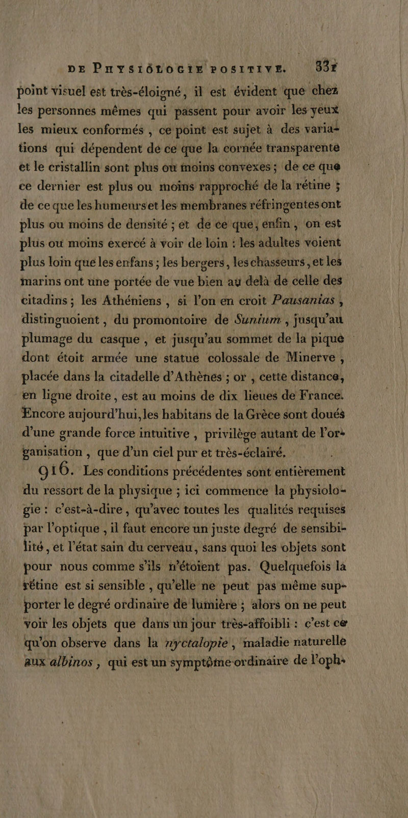 DE Pnysiénocir Posrrive B3r point visuel est très-éloigné, il est évident que chez les personnes mêmes qui passent pour avoir les yeux les mieux conformés , ce point est sujet à des varia+ tions qui dépendent dé ce que la cornée transparente et le cristallin sont plus où moins convexes; de ce que ce dernier est plus ou moïns rapproché de la rétine ; de ce que les humenrset les membranes réfringentes ont plus ou moins de densité ; ét de ce que; enfin, on est plus où moins exercé à voir de loin : les adultes voient plus loin que les enfans ; les bergers, les chasseurs , et les marins ont une portée de vue bien aÿ delà de celle des citadins ; les Athéniens , si l’on en croit Pausanias , distinguoient , du promontoire de Sunium , jusqu’au plumage du casque , et jusqu’au sommet de la piqué dont étoit armée une statue colossale de Minerve, placée dans la citadelle d'Athènes ; or , cette distance, en ligne droite , est au moins de dix lieues de France. Encore aujourd’hui, les habitans de la Grèce sont doués d’une grande force intuitive , privilège autant de l’or+ ganisation , que d’un ciel pur ét très-éclairé, OL 6. Les conditions précédentes sont entièrement du ressort de la physique ; ici commence la physiolo- gie: c'est-à-dire, qu'avec toutes les qualités requises par l'optique , il faut encore un juste degré de sensibi- lité , et l’état sain du cerveau, sans quoi les objets sont pour nous comme s'ils n’étoient pas. Quelquefois la sétine est si sensible , qu'elle ne peut pas même sup- porter le degré ordinaire de lumière ; alors on ne peut voir les objets que dans ün jour très-affoibli : c’est ce qu’on observe dans la #yctalopie , maladie naturelle aux albinos , qui est un symptôtme ordinaire de l’oph+