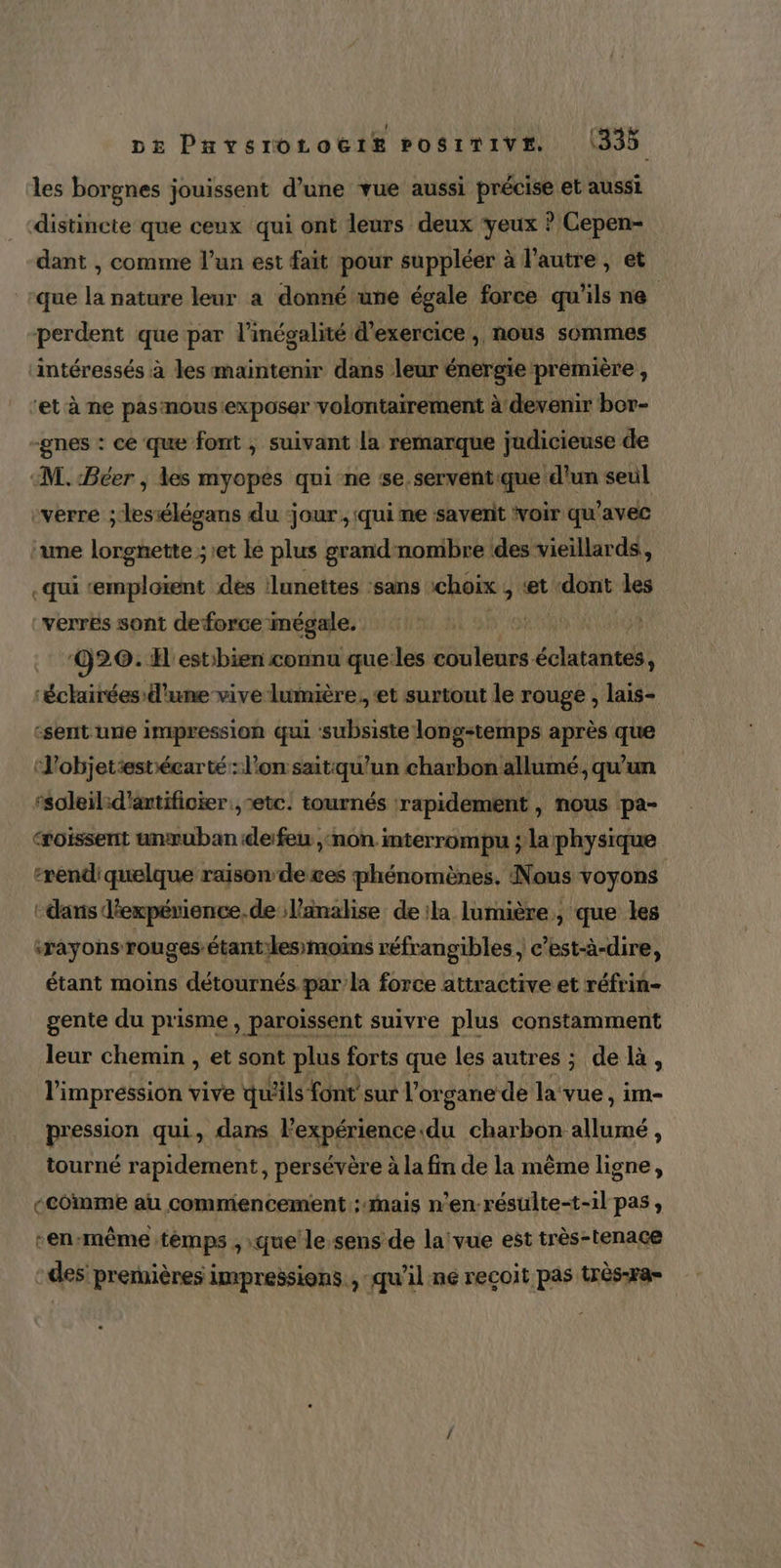 DE PavsroOLoËëIE POSITIVE. 1335 les borgnes jouissent d’une vue aussi précise et aussi distincte que ceux qui ont leurs deux yeux ? Cepen- dant | comme l’un est fait pour suppléer à l’autre, et que la nature leur a donné une égale force qu'ils ne perdent que par l'inégalité d'exercice , nous sommes intéressés à les maintenir dans leur énergie première , ‘et à ne pasnous:exposer volontairement à devenir bor- -gnes : ce que font ; suivant la remarque judicieuse de “M. Béer , les myopes qui ne se.serventique d’un seul verre ; lesiélégans du -jour , qui me savent voir qu'avec une lorgnette ;1et le plus grandnombre des vieillards, .qui «emploïent des lunettes ‘sans choix ; «et «dont les :verrës sont deforce mégale. ‘020. H'estibien connu quelles PTE Lutin ‘échairées d'une vive lumière, et surtont le rouge , lais- -sent une impression qui subsiste long-temps après que ‘'objetestéearté : l’on saitqu'un charbon allumé, qu'un ‘soleilid'antificier. etc. tournés ‘rapidement ) nous pa- ‘roissent unrubandefeu ,:non interrompu ; la physique ‘rendiquelque raison de ces phénomènes, Nous voyons : dans d'expérience. de lanalise de la lumière, que les ‘rayonsrou ges étant:les:moins réfrangibles, c’est-à-dire, étant moins détournés. par la force attractive et réfrin- gente du prisme, paroïssent suivre plus constamment leur chemin , et sont plus forts que les autres ; de là, l'impression vive qu'ils font sur l'organe de la‘vue, im- pression qui, dans lexpérience.du charbon allumé, tourné rapidement, persévère à la fin de la même ligne, ccomme au commencement : Mais n’en résulte-t-1l pas, -en-même temps , que le sens de laivue est très-tenace :des premières impressions , qu’il ne recoit pas Wès#a=