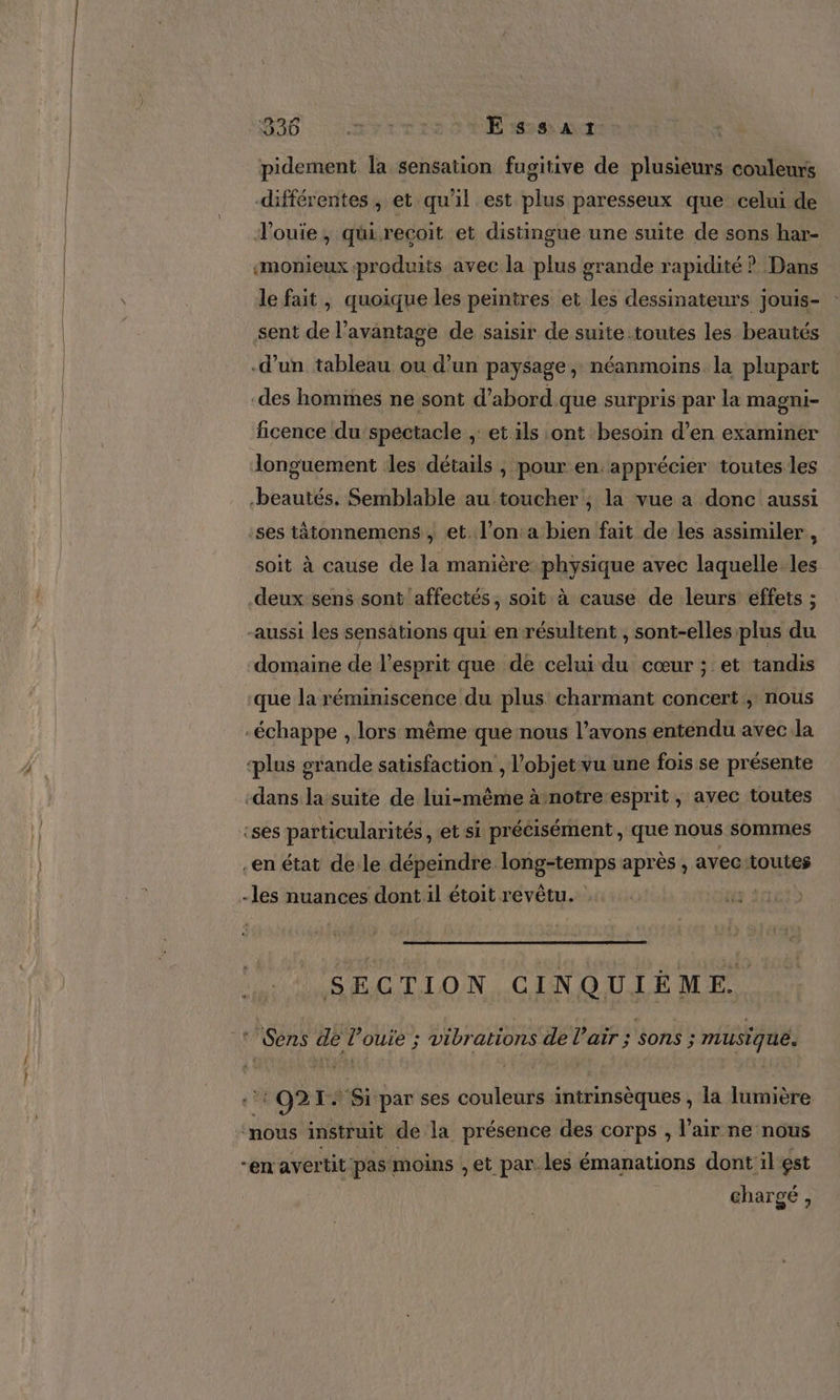 RAD ES + Essar pidement la sensation fugitive de plusieurs couleurs différentes , et qu’il est plus paresseux que celui de louie, qüirecoit et distingue une suite de sons har- «monieux produits avec la plus grande rapidité ? Dans le fait, quoique les peintres et les dessinateurs jouis- sent de l'avantage de saisir de suite.toutes les beautés d’un tableau ou d’un paysage , néanmoins la plupart des hommes ne sont d’abord.que surpris par la magni- ficence du spectacle ,: et ils ont besoin d’en examiner longuement les détails , pour en: apprécier toutes les beautés. Semblable au toucher , la vue a donc aussi :ses tâtonnemens , et. l’on:a bien fait de les assimiler, soit à cause de la manière physique avec laquelle. les deux sens sont affectés, soit à cause de leurs effets ; -aussi les sensations qui en résultent , sont-elles plus du domaine de l'esprit que de celui du cœur ; et tandis que la réminiscence du plus charmant concert ; nous -échappe , lors même que nous l'avons entendu avec la ‘plus grande satisfaction , l’objet vu une fois se présente -dans la suite de lui-même à notre esprit , ayec toutes :ses particularités , et si précisément, que nous sommes -en état de le dépeindre long-temps après , avec:toutes -les nuances dont il étoit revêtu. 120 SECTION CINQUIÈME. ‘ Sens de l’ouie ; vibrations de l'air ; sons is musique. ‘:O21+ Si par ses couleurs intrinsèques , la lumière OS instruit de 14 présence des COTPS ; l'air ne nous “en avertit pas moins , et par. les émanations dont il est chargé,