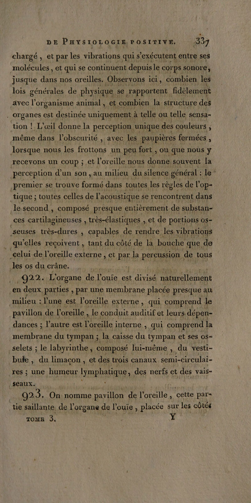 chargé, et par les vibrations qui s’exécutent entre ses molécules , et qui se continuent depuis le cor ps sonore; jusque five nos oreilles. Observons i iCI , combien les lois générales de physique : se rapportent | fidèlement avec l'organisme animal, et combien la structure des . Organes est destinée uniquement à . telle ou telle sensa- üon ! L’œil donne la perception. unique des couleurs ; f même dans 4 obscurité , avec les paupières fermées é lorsque nous les frottons un peu fort ou que nous ÿ premier se ur ouve formé dans toutes les règles de l'op- tique ; toutes celles de l acoustique se rencontr ent dans le second, composé presque entièrement. de substan- Ke seuses Éd , capables de rendre les vibrations celui de l'oreille externe , et par. la percussion. de tous les os du crâne. 022: L' organe dé l'aute ns rues naturellement milieu : l'une est l'oreille externe, qui comprend À le pavillon de l” oreille , Lie conduit auditif et leurs dépen- dances ; l'autre est l'oreille ; interne , qui compr end la membrane du tympan ; la caisse du tympan et ses 05- selets ; le labyrinthe , composé lui-même ; du vesti- bule , du limacon , et des trois canaux semi-cir culai- res ; une humeur lymphatique, des nerfs et des vais- _$eaux. ÿ nd 923. On: nomme pavillon te l'oreille , Reite par tie saillante, de l'organe de l’ouie , placée sur les côtée TOME 3. Y
