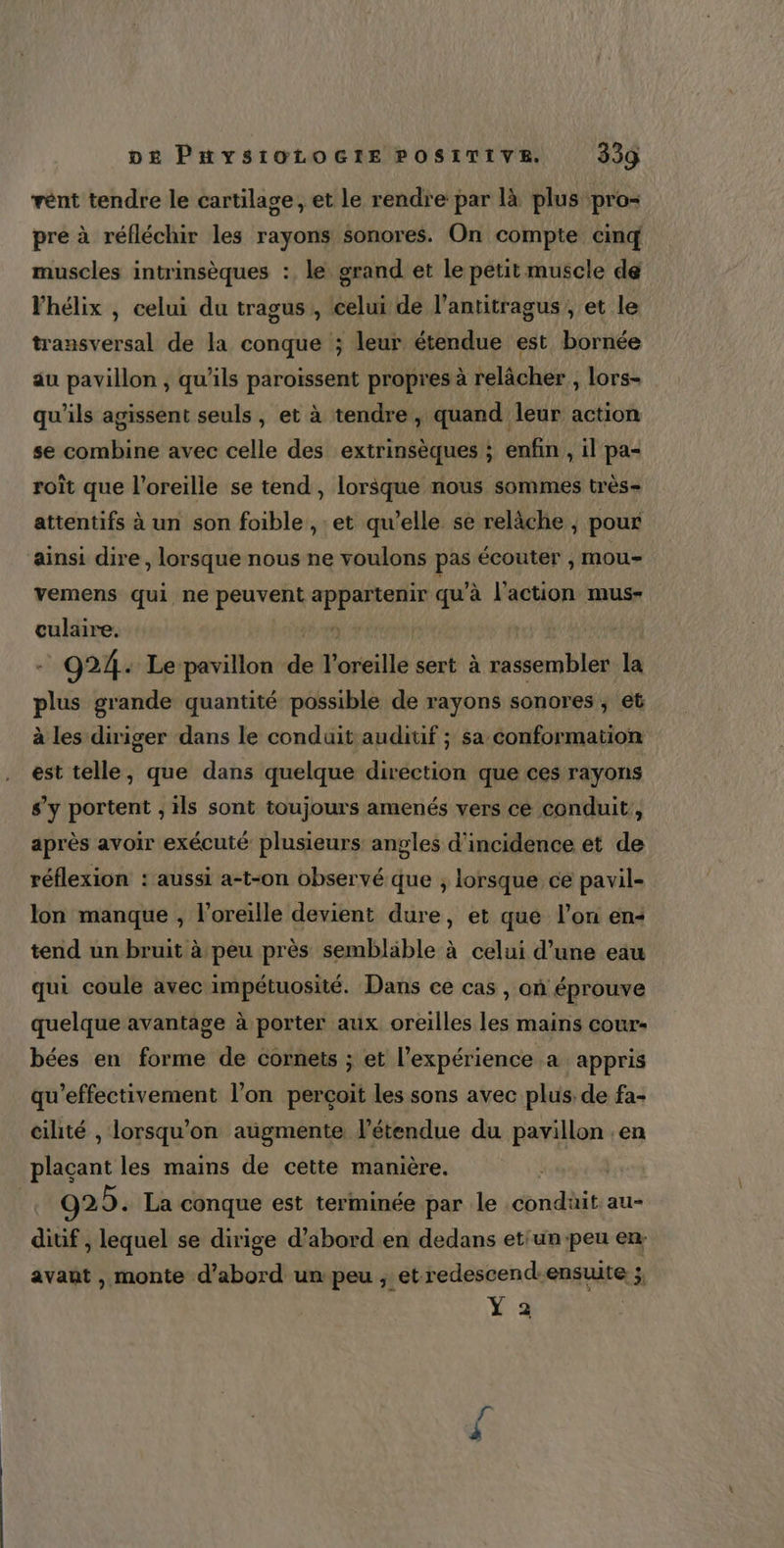vént tendre le cartilage, et le rendre par là plus pro= pre à réfléchir les rayons $onores. On compte cinq muscles intrinsèques : le grand et le petit muscle de Vhélix , celui du tragus,, celui de l’antitragus; et le transversal de la conque ; leur étendue est bornée au pavillon , qu'ils paroïssent propres à relâcher , lors- qu'ils agissent seuls, et à tendre, quand leur action se combine avec celle des extrinsèques ; enfin , il pa- roit que l'oreille se tend, lorsque nous sommes très attentifs à un son foible , et qu’elle se relâche , pour ainsi dire, lorsque nous ne voulons 4 écouter , mou- vemens qui ne Pris hote qu’à l’action mus- culaire. - 024. Le pavillon de urille sert à rassembler la plus grande quantité possible de rayons sonores, et à les diriger dans le conduit auditif ; sa conformation est telle, que dans quelque direction que ces rayons s’y portent , ils sont toujours amenés vers cé conduit, après avoir exécuté plusieurs angles d'incidence et de réflexion : aussi a-t-on observé que ; lorsque ce pavil= lon manque , l'oreille devient dure, et que l’on en+ tend un bruit à peu près semblable à celui d’une eau qui coule avec impétuosité. Dans ce cas , où éprouve quelque avantage à porter aux oreilles les mains cour- bées en forme de cornets ; et l’expérience à appris qu’effectivement l’on perçoit les sons avec plus. de fa- cilité , lorsqu'on aügmente l'étendue du pavillon en plaçant les mains de cette manière. | | 925. La conque est terminée par le condüit au- diuf , lequel se dirige d’abord en dedans etiun:peu en: avant , monte d’abord un peu ; et redescend-ensuite ; VE
