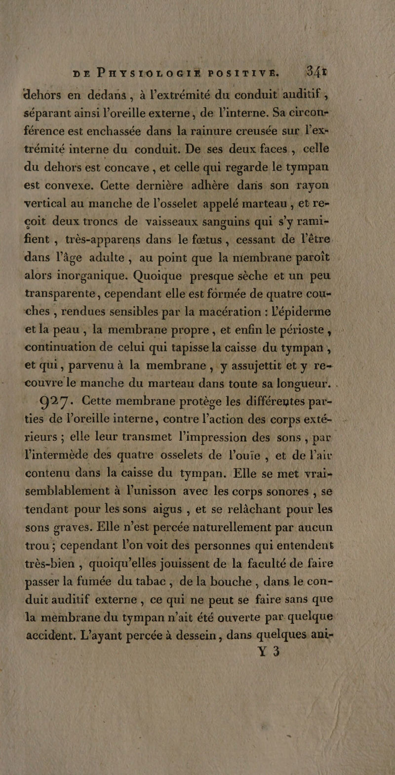 dehors en dedans , à l'extrémité du conduit auditif , séparant ainsi l'oreille externe, de l’interne. Sa circon= férence est enchassée dans la rainure creusée sur l’ex= trémité interne du conduit. De ses deux faces , celle du dehors est concave , et celle qui regarde le tympan est convexe. Cette dernière adhère dans son rayon vertical au manche de l’osselet appelé marteau , et re- coit deux troncs de vaisseaux sanguins qui s’y rami- fient , très-apparens dans le fœtus, cessant de l'être dans l’âge adulte, au point que la membrane paroït alors inorganique. Quoique presque sèche et un peu transparente, cependant elle est formée de quatre cou- ches , rendues sensibles par la macération : l'épiderme et la peau , la membrane propre , et enfin le périoste, : continuation de celui qui tapisse la caisse du tympan , et qui, parvenu à la membrane , y assujettit et y re- couvre le manche du marteau dans toute sa longueur. . 927. Cette membrane protège les différentes par- ties de l'oreille interne, contre l’action des corps exté- rieurs ; elle leur transmet l’impression des sons , par l'intermède des quatre osselets de l’ouie , et de l'air contenu dans la caisse du tympan. Elle se met vrai- semblablement à l'unisson avec les corps sonores , se tendant pour les sons aigus , et se relàchant pour les sons graves. Elle n’est percée naturellement par aucun trou ; cependant l’on voit des personnes qui entendent très-bien , quoiqu'’elles jouissent de la faculté de faire passer la fumée du tabac ; de la bouche , dans le con- duit auditif externe , ce qui ne peut se faire sans que la membrane du tympan n'ait été ouverte par quelque accident, L’ayant percée à dessein, dans quelques ani- Y3