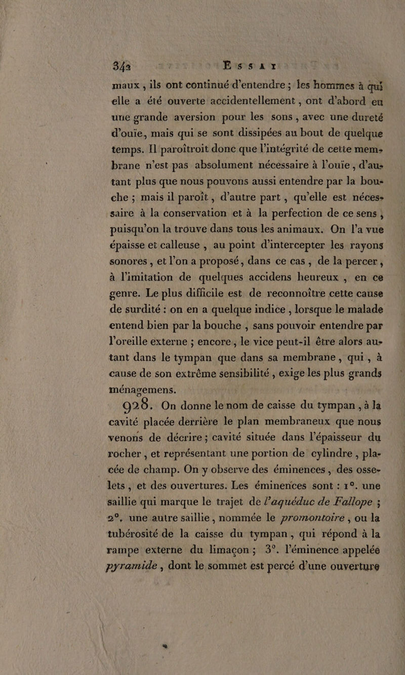 maux , ils ont continué d'entendre ; les hommes à qui elle a été ouverte accidentellement , ont d’abord eu une grande aversion pour les sons , avec une dureté d’ouie, mais qui se sont dissipées au bout de quelque temps. Il paroîtroit donc que l'intégrité de cette mem: brane n’est pas absolument nécessaire à l’ouie , d’au: tant plus que nous pouvons aussi entendre par la bou- che ; mais il paroïît, d’autre part , qu’elle est néces- saire à la conservation et à la perfection de ce sens, puisqu'on la trouve dans tous les animaux. On l’a vue épaisse et calleuse , au point d’intercepter les rayons sonores , et l’on a proposé, dans ce cas , de la percer, à limitation de quelques accidens heureux , en ce genre. Le plus difficile est de reconnoiïtre cette cause de surdité : on en a quelque indice , lorsque le malade entend bien par la bouche , sans pouvoir entendre par l'oreille externe ; encore, le vice peut-il être alors au- tant dans le tympan que dans sa membrane, qui, à cause de son extrême sensibilité , exige les plus grands ménagemens. 929. On donne le nom de caïsse du tympan , à la cavité placée derrière le plan membraneux que nous venons de décrire ; cavité située dans l'épaisseur du rocher , et représentant une portion de cylindre , pla- cée de champ. On y observe des éminences , des osse- lets, et des ouvertures. Les éminences sont : 1°. une saillie qui marque le trajet de laquéduc de Fallope ; 2°, une autre saillie, nommée le promontoire , ou la tubérosité de la caisse du tympan, qui répond à la rampe externe du limaçcon ; 3°. l’'éminence appelée pyramide , dont le sommet est percé d’une ouverture