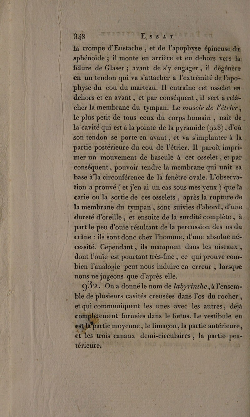 848 ‘ PUS a aUT 1 la trompe d'Eustache , et de l’apophyse épineuse dx sphénoïde ; il monte en arrière et en dehors vers la: félure de Glaser ; avant de s’y engager , il désénère en un tendon qui va s'attacher à l'extrémité de l'apo- physe du cou du marteau. Il entraîne cet osselet en dehors et en avant , et par conséquent , il sert à relà- cher la membrane du tympan. Le muscle de létrier,, le plus petit de tous ceux du corps humain , naît de. la cavité qui est à la pointe de la pyramide (923) , d'où son tendon se porte en avant, et va s'implanter à la. partie postérieure du cou de l'étrier. Il paroït impri- mer un mouvement de bascule à cet osselet , et par | conséquent , pouvoir tendre la membrane qui unit sa | base à la circonférence de la fenêtre ovale. L’observa- tion a prouvé (et j'en ai un cas sous mes yeux ) que la … carie ou la sortie de ces osselets , après la rupture de la membrane du tympan , sont suivies d’abord, d’une . part le peu d’ouie résultant de la percussion des os du crâne : ils sont donc chez l’homme, d’une absolue né- cessité. Cependant , ils manquent dans les oiseaux, dont l’ouie est pourtant très-fine , ce qui prouve com- bien l'analogie peut nous TRS en erreur , lorsque nous ne jugeons que d’après elle. 992. On a donné le nom de labyrinthe , à V’ensem- ble de plusieurs cavités creusées dans l'os du rocher, et qui communiquent les unes avec les autres , déjà étement formées dans le fœtus. Le vestibule en se el artie moyenne , le limacon, la partie antérieure, et les trois canaux demi-circulaires , Ja Fe pos- térieure, |