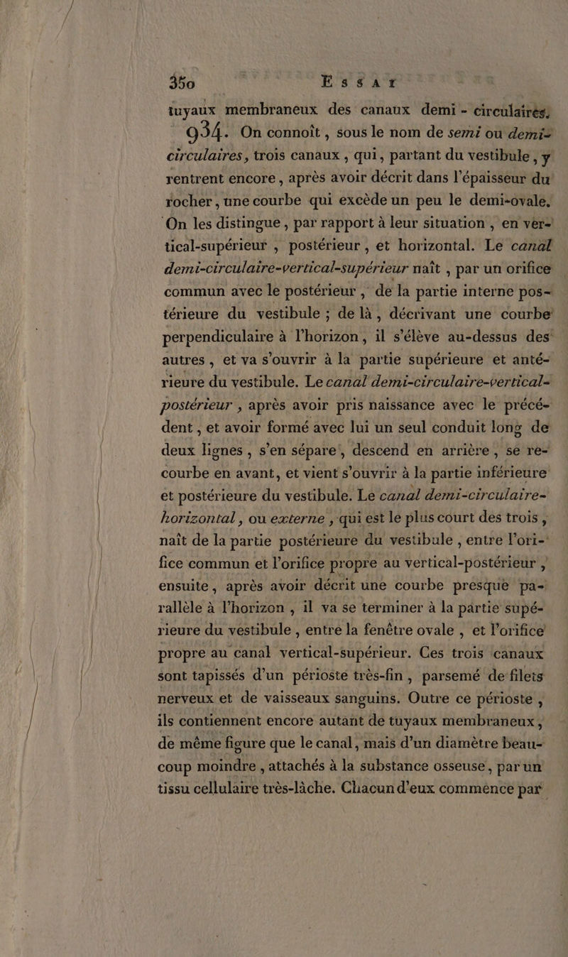 tuyaux membraneux des canaux demi - circüulairés, 934. On connoît , sous le nom de semi ou demi= circulaires, trois canaux , qui, partant du vestibule, ÿ rentrent encore , après avoir décrit dans l'épaisseur du rocher , une courbe qui excède un peu le demi-ovale, tical-supérieur , postérieur , et horizontal. Le canal demi-circulaire-vertical-supérieur naît , par un orifice commun avec le postérieur , de la partie interne pos- térieure du vestibule ; de là, décrivant une courbe perpendiculaire à l'horizon, il s'élève au-dessus des autres , et va s'ouvrir à la partie supérieure ét anté- rieure du vestibule. Le canal demi-circulaire-vertical= postérieur , après avoir pris naissance avec le précé- dent , et avoir formé avec lui un seul conduit long de deux lignes , s’en sépare, descend en arrière, se re- courbe en avant, et vient s'ouvrir à la partie inférieure et postérieure du vestibule. Le canal demi-circulaire- horizontal, ou externe , qui est le plus court des trois , naît de la partie postérieure du vestibule , entre l’ori- fice commun et l'orifice propre au vertical-postérieur , ensuite, après avoir décrit une courbe presque pa- rallèle à l'horizon , il va se terminer à la partie supé- rieure du vestibule , entre la fenêtre ovale , ét l'orifice propre au canal vertical-supérieur. Ces trois canaux sont tapissés d’un périosté très-fin, parsemé de fileis nerveux et de vaisseaux sanguins. Outre ce périoste , ils contiennent encore autant de tuyaux membraneux, de même figure que le canal, mais d’un diamètre beau coup moindre , attachés à la substance osseuse, parun tissu cellulaire très-làche. Chacun d'eux commence par