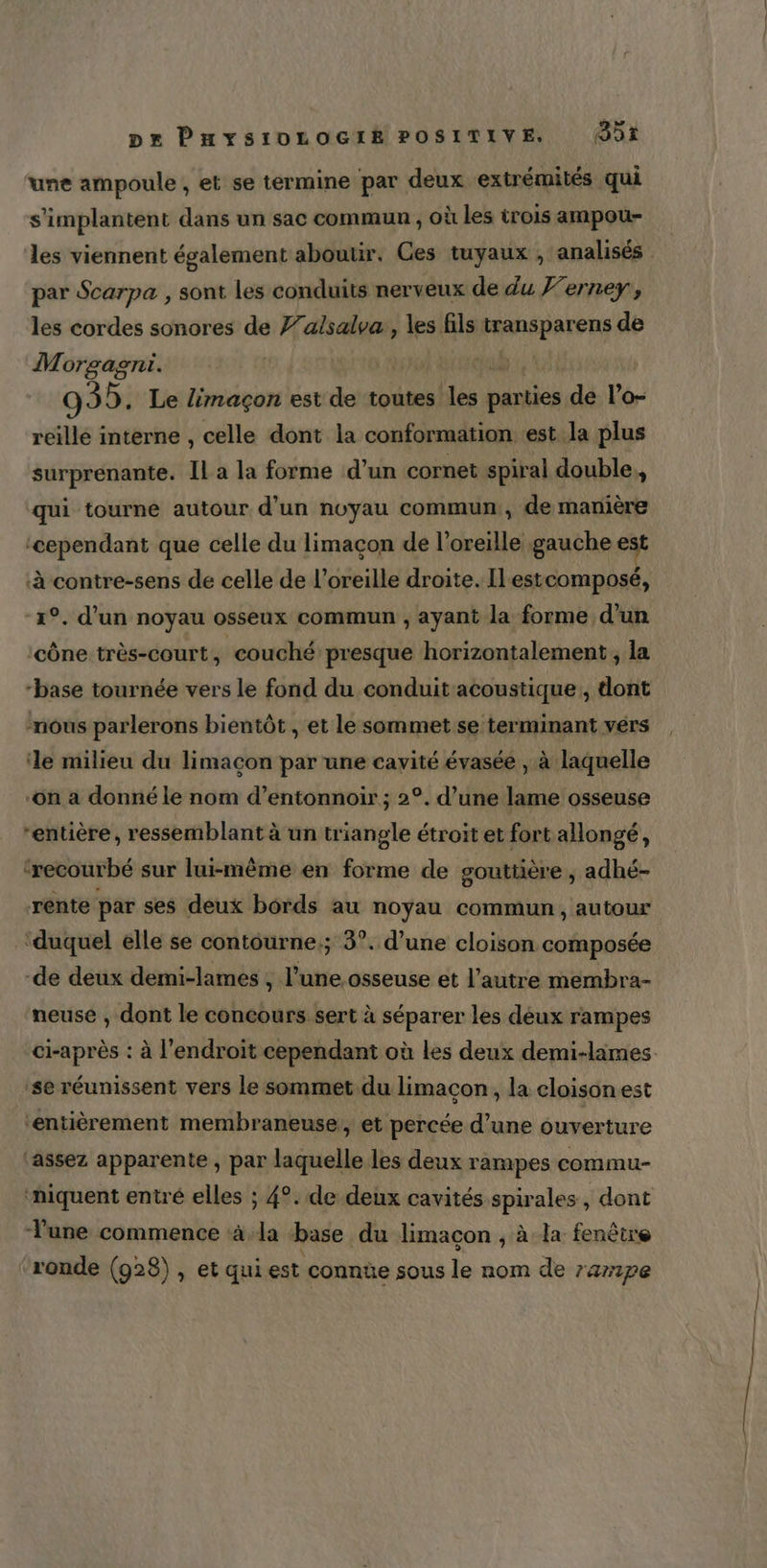 une ampoule , et se termine par deux extrémités qui s’implantent dans un sac commun , où les trois ampou- les viennent également abouur. Ces tuyaux , analisés par Scarpa , sont les conduits nerveux de du Ferney, les cordes sonores de 7/alsalva, les fils (ransparens de Morgagni. | 935. Le limaçon est de toutes les arr de l’o- reille interne , celle dont la conformation est la plus surprenante. Il a la forme d’un cornet spiral double,, qui tourne autour d’un noyau commun, de manière ‘cependant que celle du limaçon de l’oreille gauche est ‘à contre-sens de celle de l’oreille droite. Ilestcomposé, 1°, d’un noyau osseux commun , ayant la forme d’un ‘cône très-court, couché presque horizontalement ; la “base tournée vers le fond du conduit acoustique, dont nous parlerons bientôt , et le sommet se terminant vers ‘le milieu du limacon par une cavité évasée , à laquelle on a donné le nom d’entonnoir ; 2°. d’une lame osseuse “entière, ressemblant à un triangle étroit et fort allongé, ‘recourbé sur lui-même en forme de gouttière , adhé- rente par ses deux bords au noyau commun, autour ‘duquel elle se contourne.; 3°. d’une cloison composée de deux demi-lames , dose osseuse et l’autre membra- neuse , dont le concours sert à séparer les déux rampes ci-après : à l'endroit cependant où les deux demi-limes se réunissent vers le sommet du limacon, la cloisonest ‘entièrement membraneuse, et percée d’une ouverture ‘assez apparente , par laquelle les deux rampes commu- ‘niquent entré elles ; 4°. de deux cavités spirales , dont Tune commence à.la base du limaçon ; à la fenêtre ronde (928), et qui est connte sous le nom de 7ampe