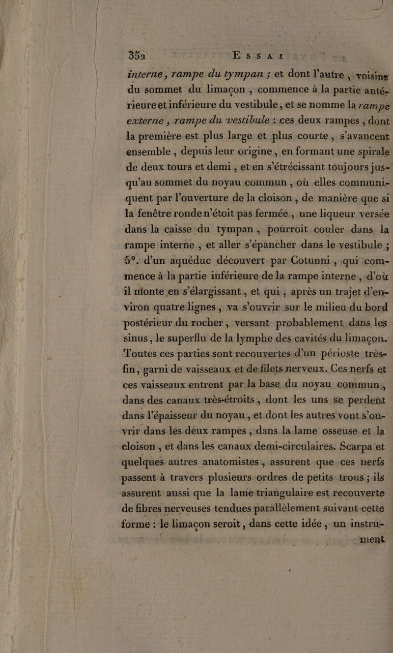 interne, rampe du tympan ; et dont l'autre &gt; Voisine du sommet du limacon , commence à la partie anté- rieureet inférieure du vestibule, et se nomme la rampe externe , rampe du vestibule : ces deux rampes ; dont la première est plus large ét plus courte, s’avancent ensemble , depuis leur origine, en formant une spirale de deux tours et demi , et en s'étrécissant toujours jus= qu’au sommet du noyau commun , où elles communi- quent par l’ouverture de la cloison , de manière que si la fenêtre ronde n’étoit pas fermée, une liqueur versée dans la caisse du tympan, pourroit couler dans la rampe interne , et aller s’épancher dans le vestibule ; 5°. d’un aquéduc découvert par Cotunni , qui com- mence à la partie inférieure de la rampe interne , d’où il nionte en s’élargissant , et qui, après un trajet d’en- viron quatrelignes , va s'ouvrir sur le milieu du bord postérieur du rocher , versant probablement dans les | sinus , le superflu de la lymphe des cavités du limacçon. Toutes ces parties sont recouvertes d'un périoste très fin, garni de vaisseaux et defileis nerveux. Ces nerfs et ces vaisseaux entrent par la base du noyau commun, dans des canaux très-étroits, dont les uns se perdent dans l'épaisseur du noyau, et dont les autres vont s’où- vrir dans les déux rampes , dans la lame osseuse et la cloison , et dans les canaux demi-circulaires. Scarpa et quelques. autres anatomistes:, assurent que ces nerfs passent à travers plusieurs ordres de petits trous ; ils assurent aussi que la lame triangulaire est recouverte de fibres nerveuses tendues parallèlement suivant cette forme : le limacon seroit , dans cette idée ;, un instru- | | ment