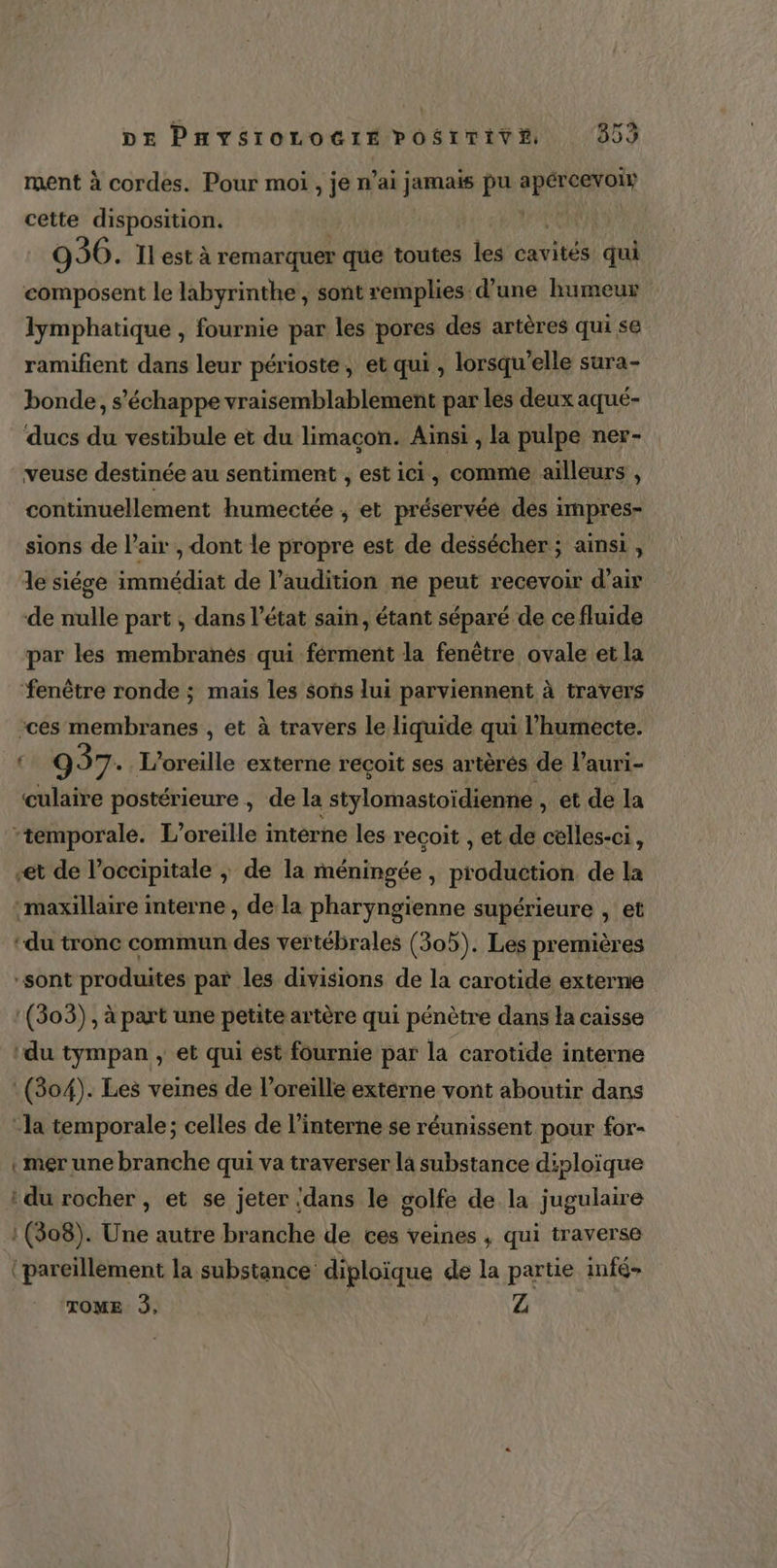 ment à cordes. Pour moi , je n’ai jamais pu te cette disposition. | 936. Ïl est à remarquer que toutes les cavités qui composent le labyrinthe , sont remplies d’une humeur lymphatique , fournie par les pores des artères qui se ramifient dans leur périoste, et qui , lorsqu'elle sura- bonde, s'échappe vraisemblablement par les deux aqué- ducs du vestibule et du limaçon. Ainsi , la pulpe ner- veuse destinée au sentiment , est ici, comme ailleurs , continuellement humectée ; et préservée des impres- sions de l'air , dont le propre est de dessécher ; ainsi, le siége immédiat de l'audition ne peut recevoir d'air de nulle part ; dans l’état sain, étant séparé de ce fluide par les membranés qui férment la fenêtre ovale et la fenêtre ronde ; mais les sons lui parviennent à travers -ces membranes , et à travers le liquide qui l’humecte. | 937. L’oreille externe recoit ses artères de l’auri- culaire postérieure, de la {stylomastoïdienne , et de la -temporale. L’oreille interne les recoit , et de cèlles-ci, “et de l’occipitale ; de la méningée, production de la maxillaire interne , de la pharyngienne supérieure , et ‘du tronc commun ha vertébrales (305). Les premières -sont produites par les divisions de la carotide externe :(303), à part une petite artère qui pénètre dans la caisse ‘du tympan , et qui est fournie par la carotide interne (804). Les veines de l'oreille extérne vont aboutir dans -la temporale ; celles de l’interne se réunissent pour for- mer une branche qui va traverser la substance diploïque : du rocher , et se jeter ‘dans le golfe de la jugulaire : (308). Une autre branche de ces veines , qui traverse ‘pareïllement la substance diploïque de la partie infé- ‘TOME À, Z