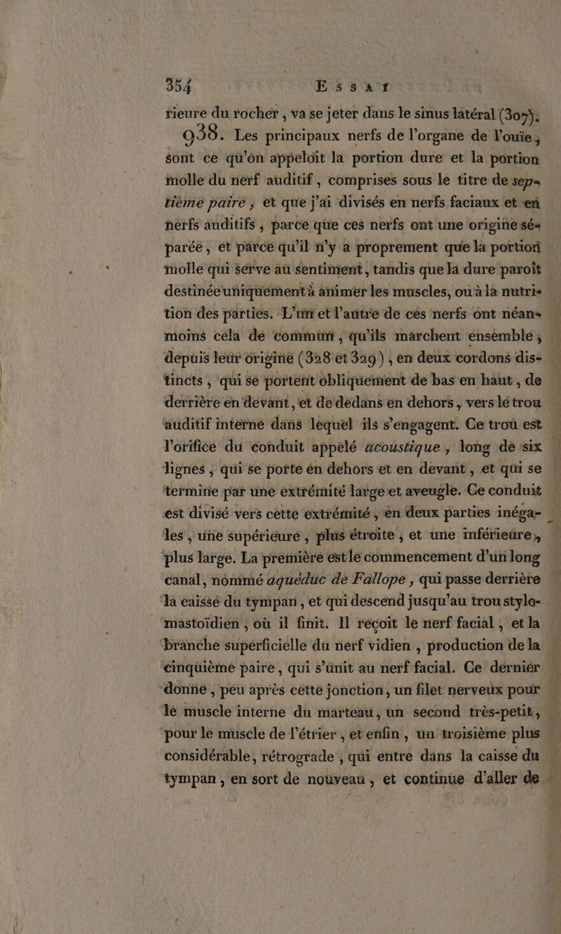 rieure du rocher , va se jeter dans le sinus latéral (307): 039. Les principaux nerfs de l'organe de V'ouie, sont ce qu’on appeloit la portion dure et la portion molle du nerf auditif, comprises sous le titre de sep« tième paire ; et que j'ai divisés en nerfs faciaux et en herfs auditifs , parce que ces nerfs ont une origine sé« parée, et parce qu'il n’y a proprement que la portion molle qui sérve au sentiment , tandis que la dure paroît destinée uniquement à animer les muscles, ou à la nutri- tion des parties. L'un et l’autre de cés nerfs ont néans moins céla de commüm , qu’ils marchent énsemble, tincts , qui sé portent obliquement de bas en haut , de derrière en devant, et de dédans en dehors, vers lé trou auditif intérné dans lequel ils s'engagent. Ce troû est l'orifiée du éonduit appelé acoustique , long de :six dignes ; qui se porte én dehors et en devant , et qui se termine par une extrémité largeet aveugle. Ce conduit ést divisé vers cette extrémité , ‘en deux parties inéga- les , une supérieure , plus étroite ; et une mférieüre,, ‘plus large. La première estle commencement d’un long canal, nommé aquéduc de Fallope , qui passe derrière ‘la caissé du tympan , et qui descend jusqu’au trou styla- mastoïdien , où il finit. Il recoit le nerf facial , et la ‘branché superficielle du nerf vidien , production de la ‘cinquième paire, qui s’ünit au nerf facial. Ce dérniér considérable, rétrograde , qui entre dans la caisse du