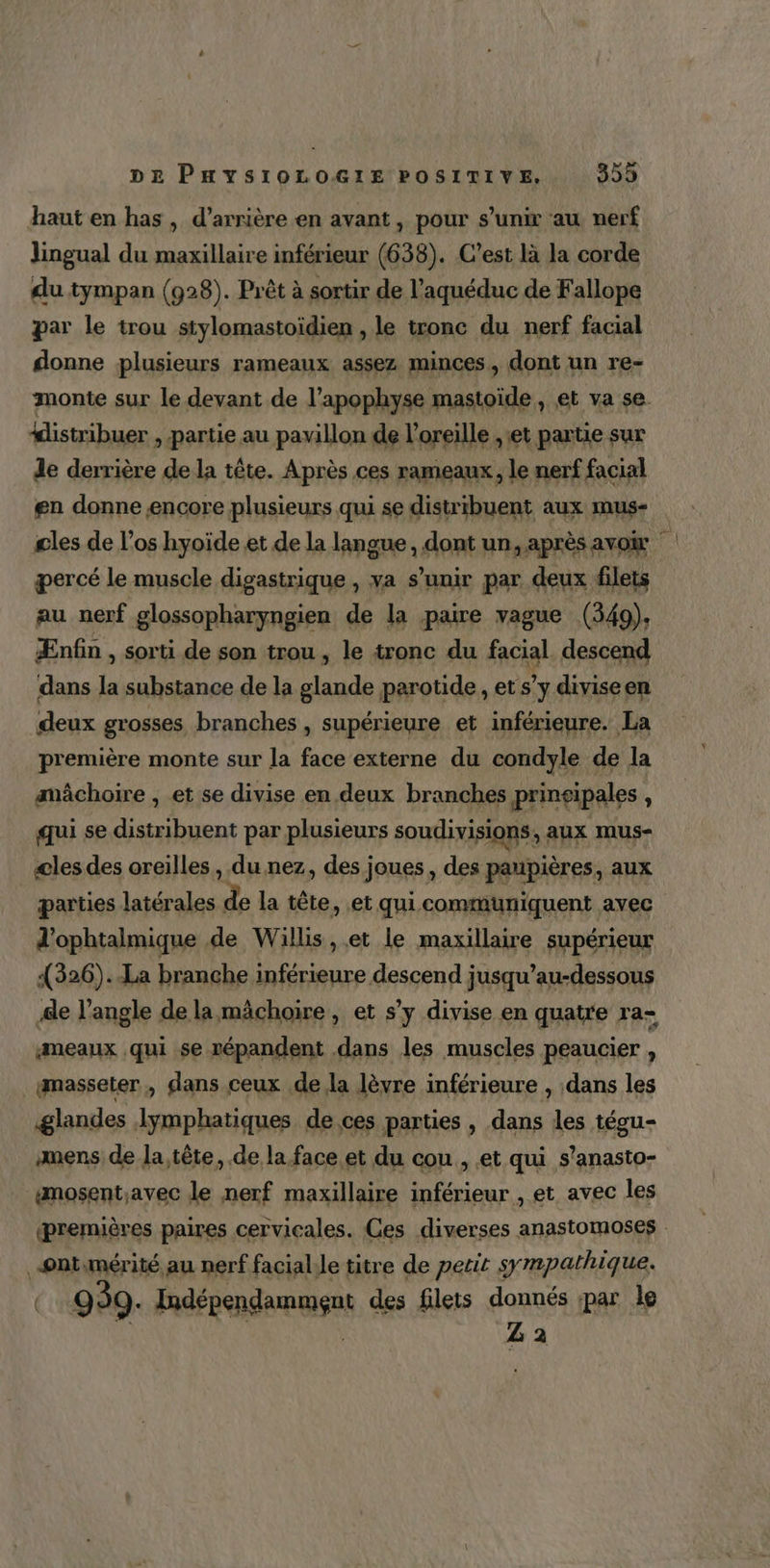 haut en has , d’arrière en avant, pour s'unir au nerf Jingual du maxillaire inférieur (638). C’est là la corde du tympan (928). Prêt à sortir de l’aquéduc de Fallope par le trou stylomastoïdien , le tronc du nerf facial donne plusieurs rameaux assez minces, dont un re- monte sur le devant de l’apophyse mastoïde , et va se. #istribuer , partie au pavillon de l'oreille , et partie sur de derrière de la tête. Après ces rameaux, le nerf facial en donne encore plusieurs qui se distribuent aux mus- cles de l'os hyoïde et de la langue , dont un, après avow percé le muscle digastrique , va s’unir par deux filets au nerf glossopharyngien de la paire vague (349). Ænfin , sorti de son trou, le tronc du facial descend dans la substance de la glande parotide, et s’y diviseen deux grosses branches , supérieure et inférieure. La première monte sur la face externe du condyle de la mâchoire , et se divise en deux branches prinsipales ï qui se distribuent par plusieurs soudivisions, aux mus- æles des oreilles, du nez, des joues , des paupières, aux parties latérales » la tête, et qui communiquent avec d’ophtalmique de Willis , et le maxillaire supérieur 1326)..La branche inférieure descend jusqu’au-dessous Ae l’angle de la mâchoire , et s’y divise en quatre ra- :meaux qui se répandent dans les muscles peaucier , ymasseter , dans ceux de la lèvre inférieure , dans les glandes lymphatiques de ces parties , dans les tégu- amens de la tête, de la face et du cou , et qui s’anasto- #mosent;avec le nerf maxillaire inférieur , et avec les premières paires cervicales. Ces diverses anastomoses _©nt.mérité au nerf facialile titre de petit sympathique. Ç 999. Paépendamges des filets donnés par le Z 2