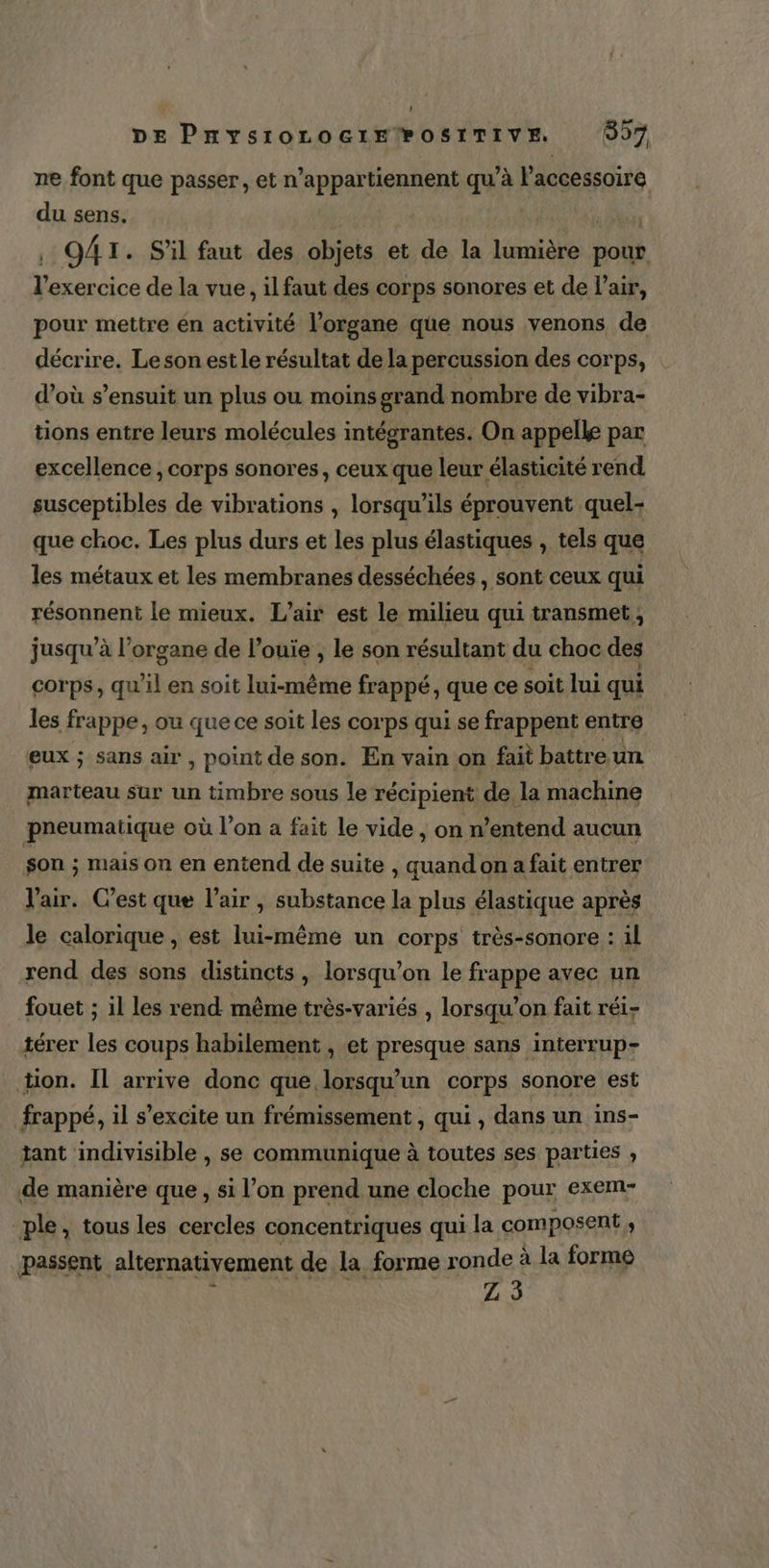 ne font que passer, et n’appartiennent qu’à l'accessoire du sens. , 941. S'il faut des objets et de la ia: pour Ho f No de la vue, il faut des corps sonores et de l’air, pour mettre en activité l'organe que nous venons de décrire. Le son est le résultat de la percussion des corps, d’où s’ensuit un plus ou moins grand nombre de vibra- tions entre leurs molécules intégrantes. On appelle par excellence , corps sonores, ceux que leur élasticité rend susceptibles de vibrations , lorsqu'ils éprouvent quel- que choc. Les plus durs et les plus élastiques , tels que les métaux et les membranes desséchées , sont ceux qui résonnent le mieux. L'air est le milieu qui transmet, jusqu’à l'organe de louiïe ; le son résultant du choc des corps, qu'il en soit lui-même frappé, que ce soit lui qui les frappe, ou que ce soit les corps qui se frappent entre eux ; sans air , point de son. En vain on fait battre un marteau sur un timbre sous le récipient de la machine pneumatique où l’on a fait le vide, onn entend aucun son ; mais on en entend de suite , quand on a fait entrer l'air. C’est que l'air , substance la plus élastique après le calorique, est lui-même un corps très-sonore : il rend des sons distincts, lorsqu'on le fr appe avec un fouet ; il les rend même très-variés , lorsqu'on fait réi- térer les coups habilement , et presque sans interrup- ton. Il arrive donc que lorsqu'un corps sonore est frappé, il s’excite un frémissement , qui , dans un ins- tant indivisible , se communique à toutes ses parties , de manière que, si l’on prend une cloche pour exem- ple, tous les cercles concentriques qui la composent ; passent alternativement de la forme ro onde à la forme 2:35