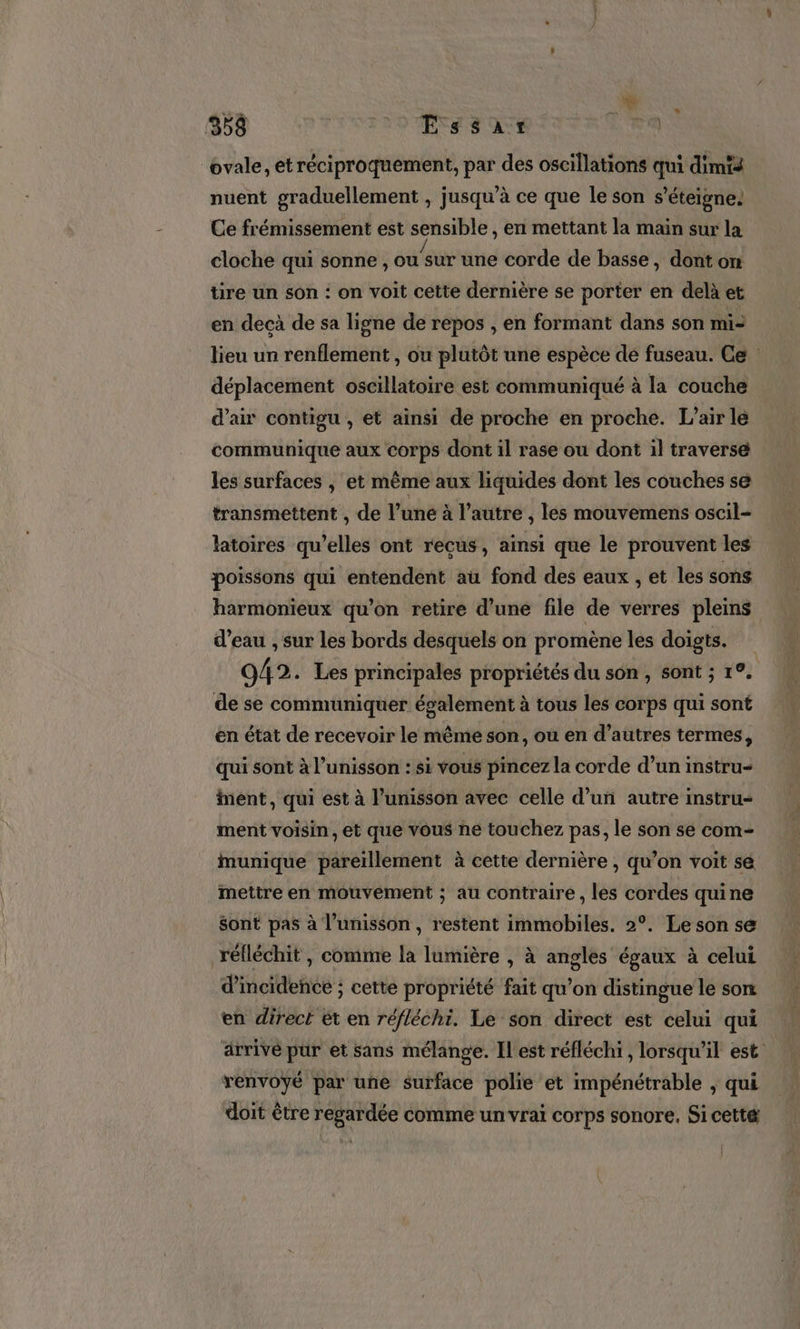 ovale, et réciproquement, par des oscillations qui dimté nuent graduellement , jusqu’à ce que le son s’éteigne. Ce frémissement est sensible , en mettant la main sur la cloche qui sonne, ue une corde de basse, dont on tire un son : on voit cette dernière se porter en delà et en decà de sa ligne de repos , en formant dans son mi: lieu un renflement , ou plutôt une espèce de fuseau. Ce déplacement oscillatoire est communiqué à la couche d’air contigu , et ainsi de proche en proche. L'air le communique aux corps dont il rase ou dont il traversé les surfaces | et même aux liquides dont les couches se transmettent , de l’une à l’autre , les mouvemens oscil- latoires qu'elles ont recus, ainsi que le prouvent les poissons qui entendent au fond des eaux , et les sons harmonieux qu’on retire d’une file de verres pleins d’eau , sur les bords desquels on promène les doigts. 942 . Les principales propriétés du son , sont ; 1. de se communiquer également à tous les corps qui sont en état de recevoir le même son, ou en d’autres termes, qui sont à l’unisson : si vous pincez la corde d’un instru- ent, qui est à l'unisson avec celle d’un autre instru ment voisin, et que vous né touchez pas, le son se com- munique pareillement à cette dernière , qu’on voit se mettre en mouvement ; au contraire , les cordes quine Sont pas à l'unisson , restent immobiles. 2°. Le son se réfléchit , comme la lumière , à angles égaux à celui d'incidence ; cette propriété fait qu’on distingue le son en direct et en réfléchi. Le son direct est celui qui ärrivé pur et sans mélange. Il est réfléchi , lorsqu'il est renvoyé par une surface polie et impénétrable , qui doit être regardée comme un vrai corps sonore. Si cetté
