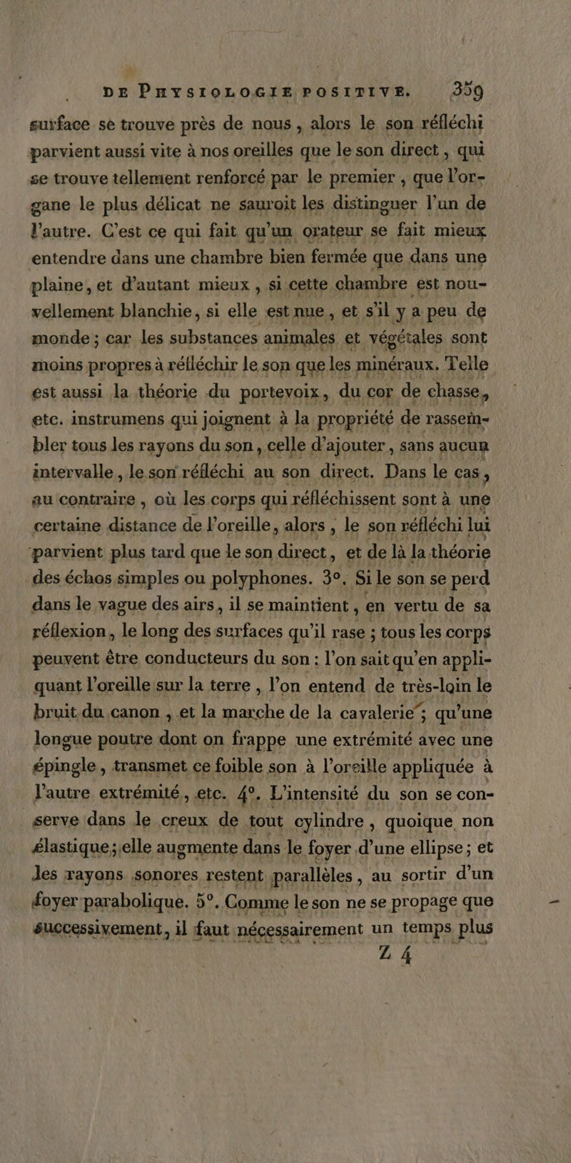surface se trouve près de nous , alors le son réfléchi parvient aussi vite à nos oreilles que le son direct, qui se trouve tellement renforcé par le premier , que l’or- gane le plus délicat ne sauroit les distinguer l’un de l’autre. C’est ce qui fait qu'un orateur se fait mieux entendre dans une chambre bien fermée que dans une plaine, et d'autant mieux , si cette chambre est nou- vellement blanchie, si elle est nue, et s'il y a peu de monde ; car les substances animales et végétales sont moins propres à réfléchir le son que les minéraux. Telle est aussi la théorie du portevoix, du cor de chasse, etc. instrumens qui joignent à la propriété de r'assein- bler tous les rayons du son, celle d'ajouter, sans aucun intervalle, le son réfléchi au son direct. Dans Le cas , au contraire , où les corps qui i réfléchissent sont à une certaine distance de l'oreille, alors , ; le son réfléchi ui parvient plus tard que le son direct, et de là la théorie | des échos simples ou polyphones. 3°, Si le son se perd dans le vague des airs, il se maintient, en vertu de sa réflexion, le long des Poe qu’il rase ; tous les COrp$ peuvent être Hs vf du son : l’on sait qu en appli- quant l’oreille:sur la terre , l’on entend de très-loin le bruit du canon , et la marche de la cayalerie”; ; qu” une longue poutre dont on frappe une extrémité avec une épingle , transmet ce foible son à l'oreille appliquée à l’autre extrémité, etc. 4e, L'intensité du son se con- serve dans le creux de tout cylindre , quoique, non é£lastique;;elle augmente dans le foyer d’une ellipse; et des rayons sonores restent jparallèles , au sortir d’un foyer parabolique. 5°. Comme le son ne se propage que successixement, il faut nécessairement un temps plus L À