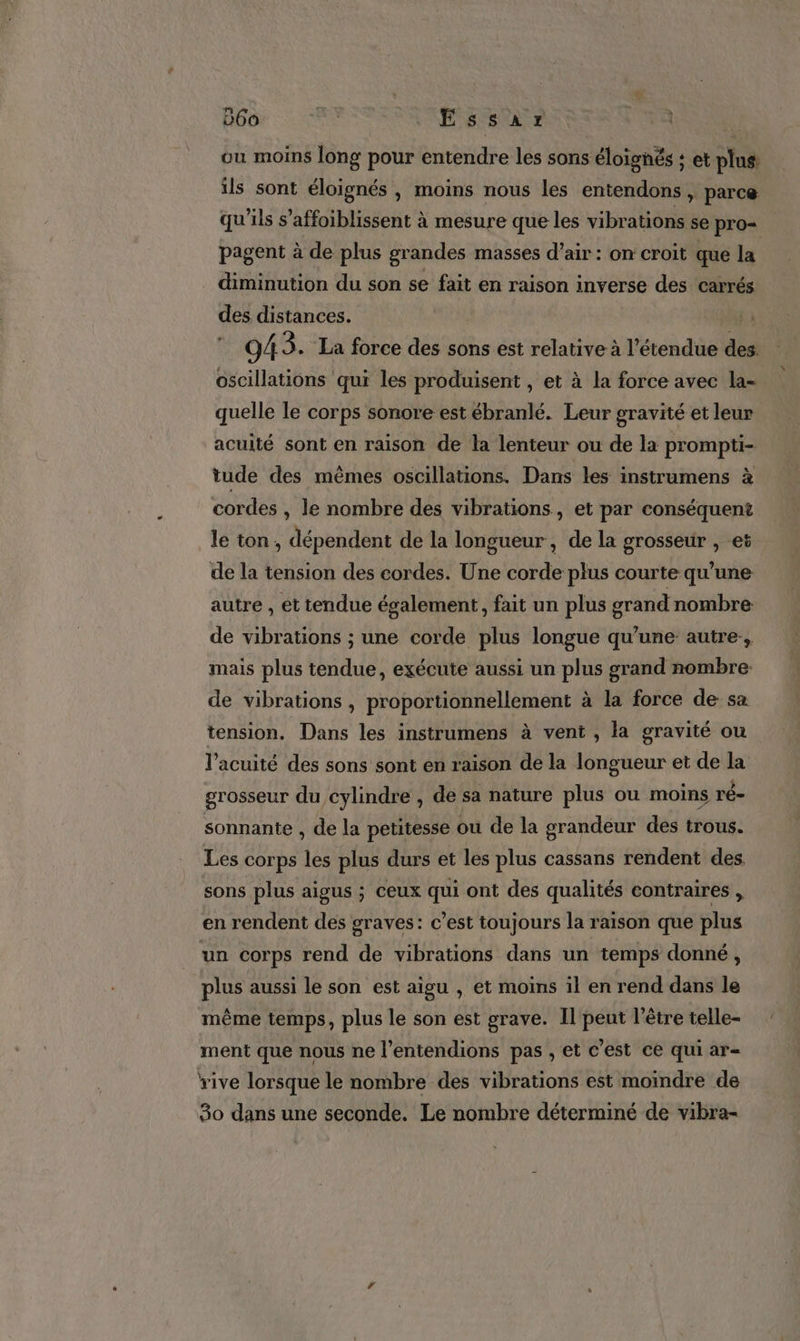 Ÿ 060 a Essar | ou moins long pour entendre les sons éloignés ; et plus: ils sont éloignés , moins nous les entendons , parce qu'ils s’affoiblissent à mesure que les vibrations se pro= pagent à de plus grandes masses d'air: on croit que la diminution du son se fait en raison inverse des carrés des distances. 94 3. La force des sons est relative à l'étendue des oscillations qui les produisent , et à la force avec la- quelle le corps sonore est ébranlé. Leur gravité et leur acuité sont en raison de la lenteur ou de la prompti- tude des mêmes oscillations. Dans les instrumens à cordes , le nombre des vibrations, et par conséquent le ton , dépendent de la longueur, de la grosseur , et de la tension des cordes. Une corde plus courte qu’une autre , et tendue également, fait un plus grand nombre de vibrations ; une corde plus longue qu'une autre, mais plus tendue, exécute aussi un plus grand nombre de vibrations , proportionnellement à la force de sa tension. Dans les instrumens à vent, la gravité ou l’acuité des sons sont en raison de la longueur et de la grosseur du cylindre , de sa nature plus ou moins ré- sonnante , de la petitesse ou de la grandeur des trous. Les corps les plus durs et les plus cassans rendent des sons plus aigus ; ceux qui ont des qualités contraires , en rendent des graves: c’est toujours la raison que plus un corps rend de vibrations dans un temps donné, plus aussi le son est aïgu , et moins il en rend dans le même temps, plus le son est grave. Il peut l’être telle- ment que nous ne l’entendions pas , et c’est ce qui ar- rive lorsque le nombre des vibrations est moindre de 80 dans une seconde. Le nombre déterminé de vibra-