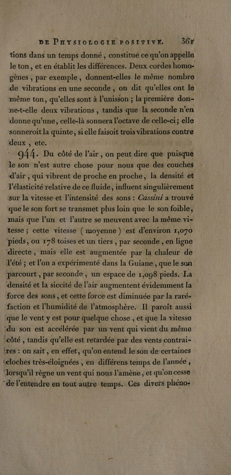 tions dans un temps donné , constitué ce qu’on appelle le ton, et en établit les différences. Deux cordes homo- gènes , par exemple, donnent-elles le même nombre de vibrations en une seconde , on dit qu’elles ont le même ton, qu’elles sont à l’unisson ; la première don- ne-t-elle deux vibrations , tandis que la seconde n’en donne qu’une, celle-là sonnera l’octave de celle-ci; elle sonneroit la quinte, si elle faisoit trois vibrations contre deux , etc. NAN 944. Du côté de l'air , on peut dire que puisque le son n’est autre chose pour nous que des couches . d’air , qui vibrent de proche en proche, la densité et l’élasticité relative de ce fluide, influent singulièrement sur la vitesse-et l'intensité des sons : Cassini a trouvé que le son fort se transmet plus loin que le son foible, mais que l’un et l’autre se meuvent avec la même vi- tesse ; cette vitesse ( moyenne) est d'environ 1,070 pieds, ou 178 toises et un tiers , par seconde , en ligne ‘directe, mais elle est augmentée par la chaleur de Vété ; et l’on a expérimenté dans la Guiane , que le san parcourt , par seconde , un espace de 1,098 pieds. La densité et la siccité de l’air augmentent évidemment la force des sons , et cette force est diminuée par la raré- faction et l’humidité de l’atmosphère. Il paroït aussi que le vent y est pour quelque chose , et que la vitesse ‘du son est accélérée par un vent qui vient du même ‘côté , tandis qu’elle est retardée par des vents contrai- ires : on sait , en effet, qu’on entend le son de certaines ‘cloches très-éloignées , en différens temps de l’année, dorsqu’il règne un vent qui nous l’amène , et qu’on cesse “de l'entendre en tout autre temps. Ces divers phéno-