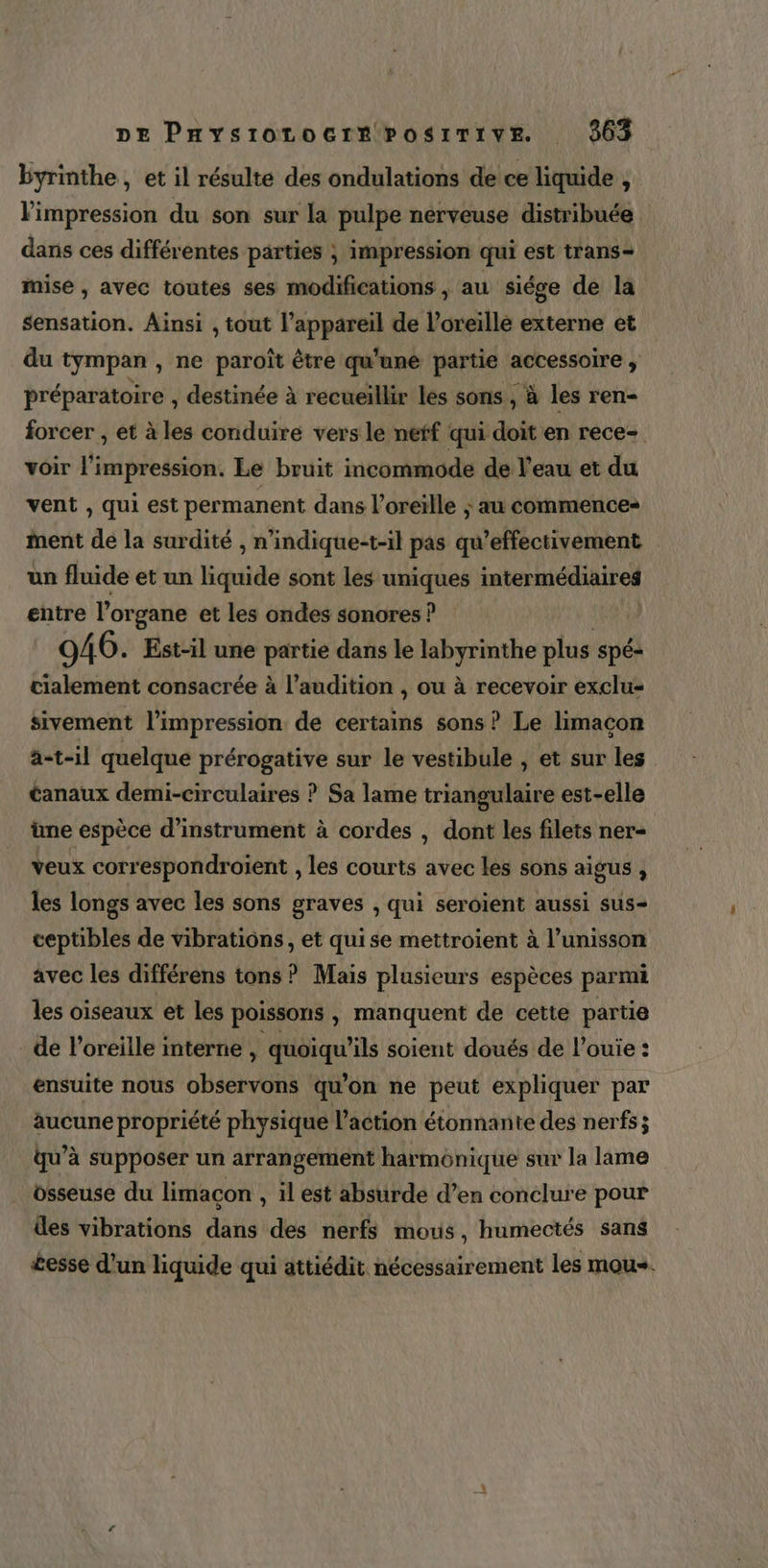 byrinthe, et il résulte des ondulations de ce liquide , l'impression du son sur la pulpe nerveuse distribuée dans ces différentes parties ; impression qui est trans- mise , avec toutes ses modifications , au siége de la sensation. Ainsi , tout de ui de l’oreille externe et du tympan , ne paroît être qu'une partie accessoire , préparatoire , destinée à recueillir les sons , à les ren- forcer , et à les conduire vers le neff qui doit en rece- voir l’impression. Le bruit incommode de l’eau et du vent , qui est permanent dans l'oreille ; au commence» Ment de la surdité , n’indique-t-il pas qu’effectivement un fluide et un liquide sont les uniques PaterméHIr es entre l’organe et les ondes sonores ? 946. Est-il une a dans le labyrinthe plus spé- cialement consacrée à l'audition , ou à recevoir exclus sivement l'impression de certains sons ? Le limacon a-t-il quelque prérogative sur le vestibule , et sur les Canaux demi-circulaires ? Sa lame triangulaire est-elle üne espèce d’instrument à cordes , dont les filets ner- veux correspondroient , les courts avec les sons aigus , les longs avec les sons graves , qui seroïent aussi sus- ceptibles de vibrations, et quise mettroient à l’unisson avec les différens tons ? Mais plusieurs espèces parmi les oiseaux et les poissons , manquent de cette partie de l'oreille interne , quoiqu’ils soient doués de l’ouie : ensuite nous observons qu'on ne peut expliquer par aucune propriété physique l’action étonnante des nerfs; qu’à supposer un arrangement harmonique sur la lame osseuse du limacon , ilest absurde d’en conclure pour des vibrations dans des nerfs mous, humectés sans £esse d’un liquide qui attiédit nécessairement les mous.