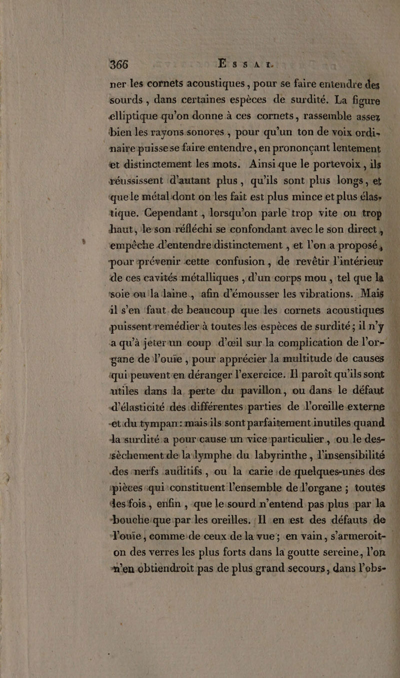 ner les cornets acoustiques, pour se faire entendre des sourds , dans certaines espèces de surdité, La figure elliptique qu’on donne à ces cornets, rassemble assez bien les rayons sonores, pour qu'un ton de voix ordi naire puissese faire entendre, en prononçant lentement €t distinctement les mots. Ainsi que le portevoix, ils réussissent d'autant plus, qu'ils sont plus longs , et ‘que le métal dont on les fait est plus mince et plus élass tique. Cependant , lorsqu'on parle trop vite ou trop haut, le son réfléchi se confondant avec le son direct, empèche d'entendre distinctement , et l’on a proposé, pour ‘prévenir cette confusion , de revêtir l'intérieur de ces cavités métalliques , d’un-corps mou , tel que la soie oula laine, afin d'émousser les vibrations. Mais : il s’en faut. de beaucoup que les cornets acoustiques puissent remédier à toutes:les espèces de surdité; il n’y a qu’à jeterun coup d'œil sur la complication de l’or- gane de l’ouie , pour apprécier la multitude de causes qui peuvent-en déranger l'exercice. H paroït qu'ils sont utiles dans da perte du pavillon, ou dans le défaut d'élasticité des différentes parties de l'oreille externe et.du tympan:maisils sont parfaitementinutiles quand lasurdité a pour:cause un wice-particulier , ou ledes- ‘sèchementde la dymphe du labyrinthe , l'insensibilité .des ‘nerfs auditifs , ou la carie ;de quelques-unes des ‘pièces :qui‘constituent l’ensemble de l'organe ; toutes desfois, enfin , que le:sourd n’entend pas:plus ;par la “bouche:que:par les oreilles. : Il en «est des défauts de ; Vouiïe , comme:de ceux de la vue; en vain, s’armeroit- on des verres les plus forts dans la goutte sereine, l’on en obtiendroit pas de plus grand secours, dans l'obs-