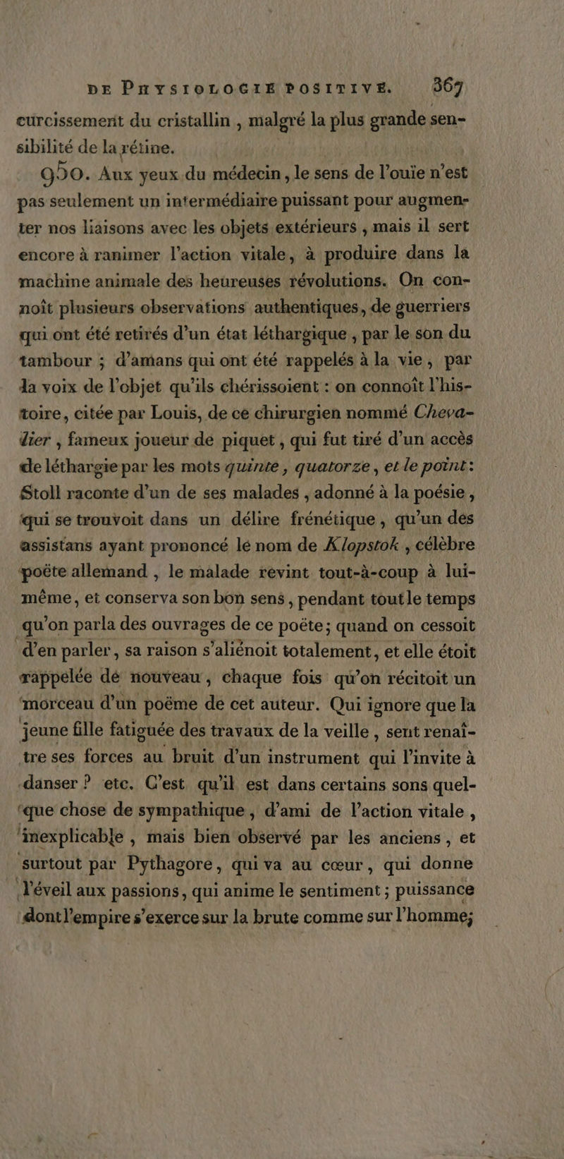 curcissemerit du cristallin , piles la plus grande sen- sibilité de la rétine. 990. As yeux du médecin, le sens de l’ouie n’est pas seulement un intermédiaire puissant pour augmen- ter nos liaisons avec les objets extérieurs , mais il sert encore à ranimer l’action vitale, à produire dans la machine animale des heureuses révolutions. On con- noît plusieurs observations authentiques, de guerriers qui ont été retirés d’un état léthargique , par le son du tambour ; d’amans qui ont été rappelés à la vie, par da voix de l’objet qu'ils chérissoient : on connoïît l'his- toire, citée par Louis, de ce chirurgien nommé Cheva- dier , fameux joueur de piquet , qui fut tiré d’un accès de léthargie par les mots quinte, quatorze, et le point: Stoll raconte d’un de ses malades , adonné à la poésie, qui se trouvoit dans un délire frénétique , qu’un dés assistans ayant prononcé lé nom de Xopstok , célèbre poëte allemand , le malade revint tout-à-coup à lui- même, et conserva son bon sens , pendant tout le temps qu’on parla des ouvrages de ce poëte; quand on cessoit d’en AA sa raison s’aliénoit RE et elle é étoit morceau it poëme de cet auteur. Qui: ignore que la jeune fille fatiguée des travaux de la veille , sent renaï- treses forces au bruit d’un instrument qui l'invite à -danser ? etc. C’est qu'il est dans certains sons quel- ‘que chose de sympathique , d’ami de l’action vitale , ‘imexplicable , mais bien observé par les anciens , et surtout par Pythagore, qui va au cœur, qui donne d'éveil aux passions, qui anime le sentiment ; puissance dontl’empire s'exerce sur la brute comme sur l'homme;