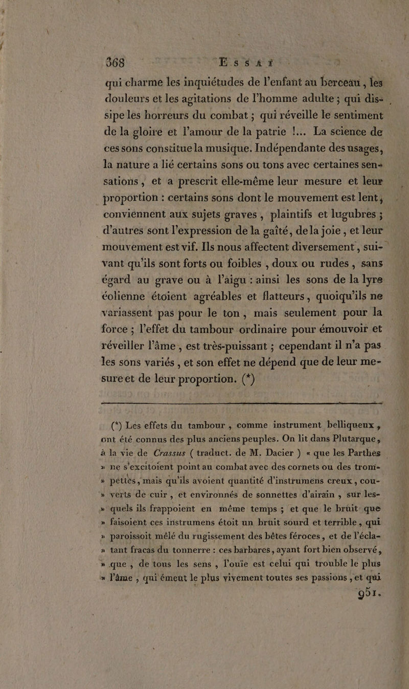 568 Ess£ér qui charme les inquiétudes de l'enfant au berceau , les douleurs et les agitations de l’homme adulte ; qui dis=, sipe les horreurs du combat ; qui réveille le sentiment de la gloire et l’amour de la patrie !... La science de ces sons constitue la musique. Indépendante des usages, la nature a lié certains sons ou tons avec certaines sen sations ; et a prescrit elle-même leur mesure et leur _ proportion : certains sons dont le mouvement est lent, conviénnent aux sujets graves, plaintifs et lugubres ; _ d’autres sont l'expression de la gaîté, dela joie , et leur mouvement est vif. Ils nous affectent diversement , sui- vant qu'ils sont forts ou foibles , doux ou rudes, sans égard au grave ou à l’aigu : ainsi les sons de la lyre éolienne étoient agréables et flatteurs, quoiqu'ils ne variassent pas pour le ton, mais seulement pour la force ; l’effet du tambour ordinaire pour émouvoir et réveiller l’âme , est très-puissant ; cependant il n’a pas les sons variés , et son effet ne dépend que de leur me- sureet de leur proportion. (*) » pettès , mais qu’ils avoient quantité d’instrumens creux, cou- » verts de cuir, et environnés de sonnettes d’airain , sur les- » quels ils frappoient en même temps ; et que le bruit que » faisoient ces iristrumens étoit un bruit sourd et terrible, qui » paroissoit mêlé du rugissement des bêtes féroces, et de l’écla- » tant fracas du tonnerre : ces barbares, ayant fort bien observé, » que , de tous les sens , l’ouïe est celui qui trouble le plus » J’âme , qui émeut le plus vivement toutes ses passions , et qui or.