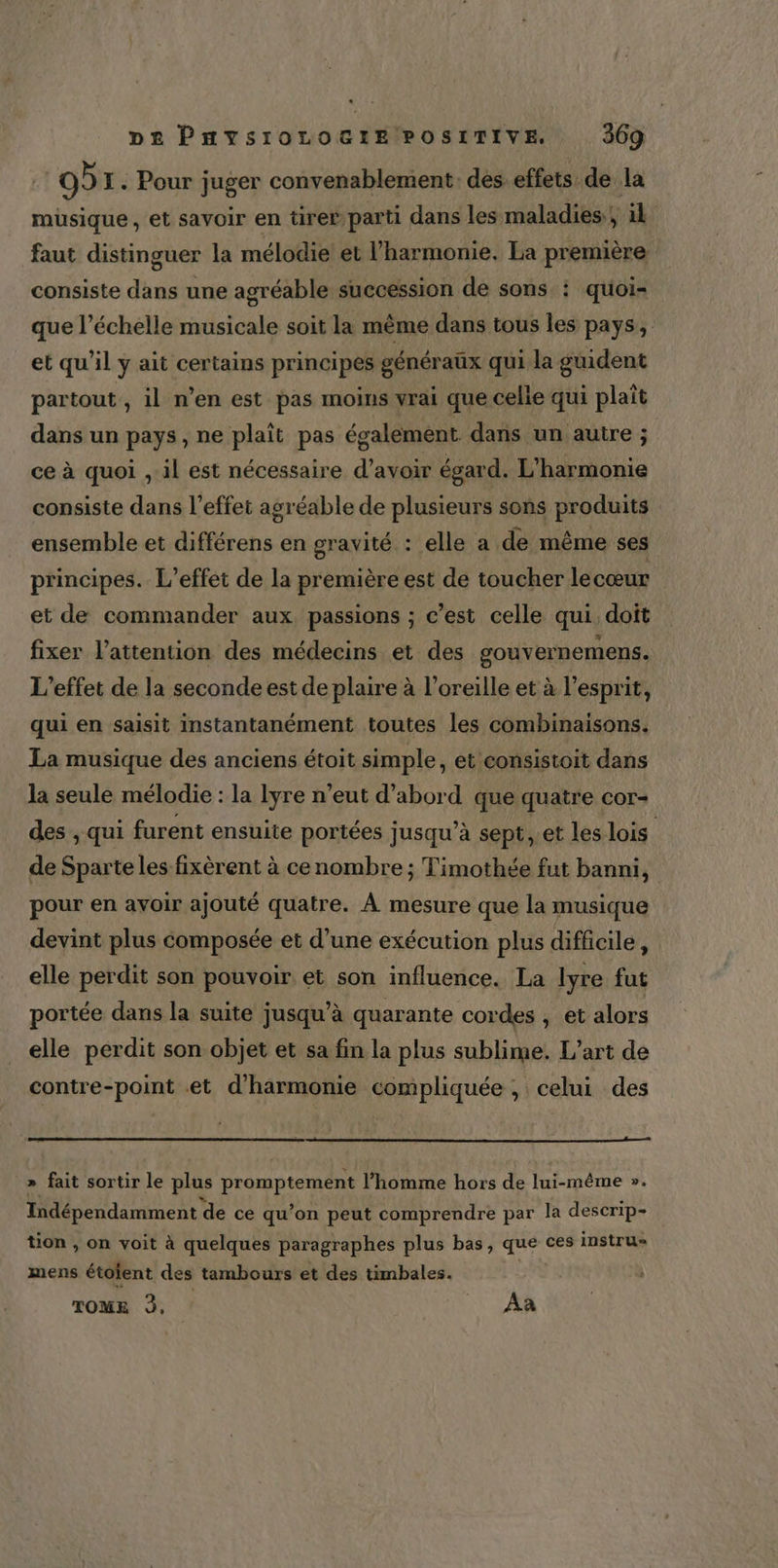 . D£ PHYSIOLOGIE POSITIVE. 369 | OÙ I. Pour juger convenablement des. effets de la müsique, et savoir en tirer parti dans les maladies.) il faut distinguer la mélodie et l'harmonie. La première consiste dans une agréable succession de sons : quoi- que l'échelle musicale soit la même dans tous les pays, et qu'il y ait certains principes généraux qui la guident partout , il n’en est pas moins vrai que celle qui plaît dans un pays, ne plaît pas également dans un autre ; ce à quoi , il est nécessaire d’avoir égard. L'harmonie consiste dans l'effet agréable de plusieurs sons produits ensemble et différens en gravité : elle a de même ses principes. L'effet de la première est de toucher lecœur et de commander aux passions ; c’est celle qui. doit fixer l'attention des médecins et des gouvernemens. L'effet de la seconde est de plaire à l'oreille et à l'esprit, qui en saisit instantanément toutes les combinaisons. La musique des anciens étoit simple, et consistoit dans la seule mélodie : la lyre n’eut d’abord que quatre cor- des , qui furent ensuite portées jusqu’à sept, et les lois de Sparte les fixèrent à cenombre ; Timothée fut banni, pour en avoir ajouté quatre. À mesure que la musique devint plus composée et d’une exécution plus difficile, elle perdit son pouvoir et son influence. La lyre fut portée dans la suite jusqu’à quarante cordes , et alors elle perdit son objet et sa fin la plus sublime. L'art de contre-point et d'harmonie compliquée , celui des » fait sortir le plus promptement l’homme hors de lui-même ». Indépendamment de ce qu’on peut comprendre par la descrip- tion , on voit à quelques paragraphes plus bas, que ces instru» mens étoïent des tambours et des timbales. TOME 3, : _ Aa