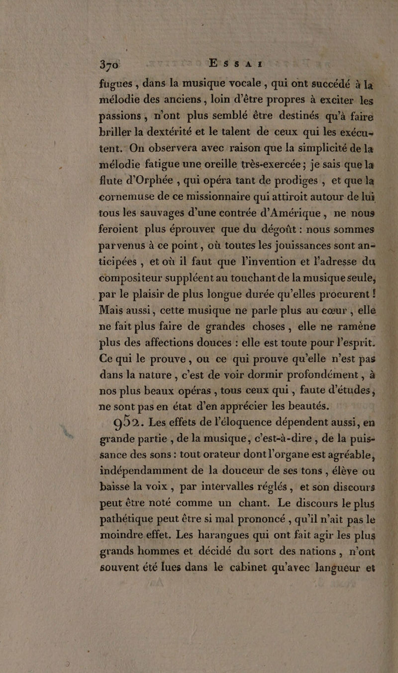 fugues , dans la musique vocale , qui ont succédé à la mélodie des anciens , loin d’être propres à exciter les passions, n’ont plus semblé être destinés qu’à faire briller la dextérité et le talent de ceux qui les exécu- tent. On obsérvera avec raison que la simplicité de la mélodie fatigue une oreille très-exercée ; je sais que la flute d'Orphée , qui opéra tant de prodiges , et que la cornemuse de ce missionnaire qui attiroit autour de lui tous les sauvages d’une contrée d'Amérique, ne nous feroient plus éprouver que du décoût : nous sommes parvenus à ce point, où toutes les jouissances sont an- ticipées , et où il faut que l'invention et l'adresse du compositeur suppléent au touchant de la musique seule, par le plaisir de plus longue durée qu’elles procurent ! Mais aussi, cette musique ne parle plus au cœur , elle ne fait plus faire de grandes choses , elle ne ramène plus des affections douces : elle est toute pour l'esprit. Ce qui le prouve , ou ce qui prouve qu’elle n’est pas dans la nature , c'est de voir dormir profondément , à nos plus beaux opéras , tous ceux qui , faute d’études, ne sont pas en état d’en apprécier les beautés. 992. Les effets de l’éloquence dépendent aussi, en grande partie , de la musique, c’est-à-dire , de la puis- sance des sons : tout orateur dont l'organe est agréable, | indépendamment de la douceur de ses tons , élève où baisse la voix , par intervalles réglés, et son discours peut être noté comme un chant. Le discours le plus pathétique peut être si mal prononcé , qu’il n’ait pas le moindre effet. Les harangues qui ont fait agir les plus grands hommes et décidé du sort des nations, n’ont souvent été lues dans le cabinet qu'avec langueur et