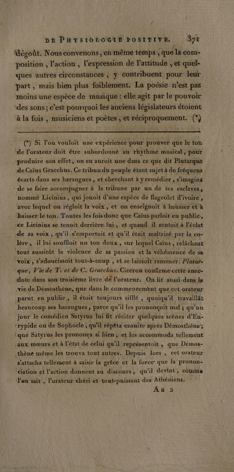 VS DE Pnvsroroete posivive 3x dégoût. Nous convenons en même temps, que la com- position , l’action , l'expression dé l'attitude , et quel- ques autres circonstances ; y contribuent pour leur part, mais bien plus foibléméenit: La poésié n’est pas moins une espèce de musique : elle agit par le pouvoir ‘des sons; c’est pourquoi les anciens législateurs étoient à la fois , musiciens ét poètes ; ét réciproquement. (*) (*) Si lon vouloit une expérience pour prouver que le ton ‘de l'orateur doit être subordonné au rhythme musical, pour ‘produire son effet, on en auroit une dans ce que dit Plutarque de Caïus Gracchus. Ce tribundu peuple étant sujet à de fréquens écarts dans ses harangues , et cherchant à yremédier , s'imagina - de se faire accompagner à la tribune par un de $es esclaves, nommé Licinius , qui jouoit d’une espèce de flageolet d'ivoire, avec lequel on régloit la voix, et on enseïgnoit à hausser et à ‘baisser le ton: Toutes les fois donc que Caïus parloit en publie, : ‘ée Licinius se tenoit derrière lui, et quand äl sentoit à l'éclat de sa voix , qu’il s’emportoit et qu’il étoit maîtrisé par la co- lère, il Ini souffloit un ton doûx, sur lequel Caïus , relâchant tout aussitôt la violence de sa passion et la véhémencé de sa voix , s’adoucissoit tout-à-coup , et se laissoit ramener. P/ntar- que, Vie de T: et de C. Gracchus. Ciceron confirme cette anec- “ote dans son troisième livre dé l’orateur. On lit aussi dans la -vie de Démosthène, que dans le commencembnt que cet orateur parut en public , il étoit toujours sifflé , quoiqu'il travaillät beaucoup ses harangues , parce qu’il les prononcçoit mal ; qu’un jour le comédien Satyrus lui fit réciter quelques scènes d’Eu- ‘rypide ou de Sophocle , qu’il répéta ensuite après Démosthène; que Satyrus les prononca si bien, et les accommoda tellement aux mœurs et à l’état de celui qu’il représentoit , que Démos- thène même les trouva tout autres. Depuis lors , cet orateur s’attacha tellement à saisir la grâce et la force que la pronon- ‘ciation et l’action donnent au discours ; qu’il devint, comme Yon sait , l’orateur chéri et tout-puissant des Athéniens. Aa 2