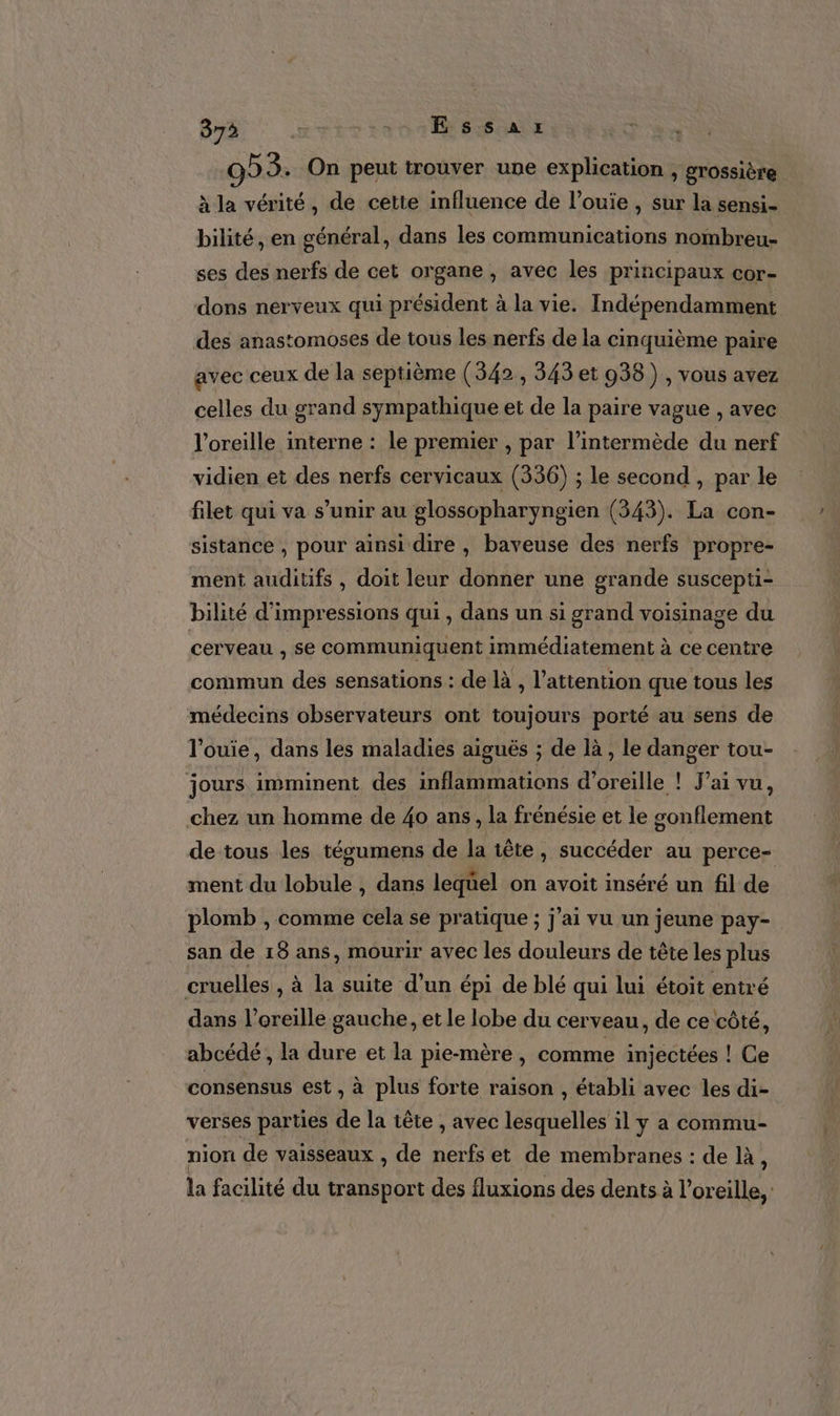 9? 3. On peut trouver une explication , grossière à la vérité, de cette influence de l’ouie , sur la sensi- bilité, en général, dans les communications nombreu- ses des nerfs de cet organe, avec les principaux cor- dons nerveux qui président à la vie. Indépendamment des anastomoses de tous les nerfs de la cinquième paire avec ceux de la septième (342 , 343 et 938), vous avez celles du grand sympathique et de la paire vague , avec l'oreille interne : le premier , par l’intermède du nerf vidien et des nerfs cervicaux (336) ; le second , par le filet qui va s’unir au glossopharyngien (343). La con- sistance , pour ainsi dire , baveuse des nerfs propre- ment auditifs , doit leur donner une grande suscepti- bilité d’impressions qui, dans un si grand voisinage du cerveau , se communiquent immédiatement à ce centre commun des sensations : de là , l’attention que tous les médecins observateurs ont toujours porté au sens de l'ouie, dans les maladies aiguës ; de là , le danger tou- jours imminent des inflammations d'oreille ! J'ai vu, chez un homme de 40 ans, la frénésie et le gonflement de tous les tégumens de la tête, succéder au perce- ment du lobule , dans lequel on avoit inséré un fil de plomb , comme cela se pratique ; j'ai vu un jeune pay- san de 18 ans, mourir avec les douleurs de tête les re cruelles , à la suite d’un épi de blé qui lui étoit entré dans l'oreille gauche, et le lobe du cer veau, de ce côté, abcédé , la dure et la pie-mère, comme injectées ! Ce consensus est, à plus forte raison , établi avec les di- verses parties de la tête , avec lesquelles il y a commu- nion de vaisseaux , de nerfs et de membranes : de là, la facilité du transport des fluxions des dents à l'oreille,