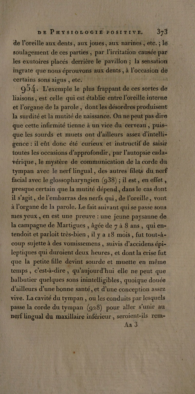 de l'oreille aux dents, aux joues, aux narines, etc. ; lé soulagement de ces parties, par l’irritation causée par les exutoires placés derrière le pavillon ; la sensation ingraté que nous éprouvons aux dents , à oi de certains sons aigus , etc. | 994. L'exemple le plus frappant de ces sortes de liaisons , est celle qui est établie entre l’oréille i interne et l'organe de la parole , dont les désordres produisent la surdité et la mutité de naissance. On ne peut pas dire que cette infirmité tienne à un vice du cerveau , puis que les sourds et muets ont d ailleurs assez d’ intel gence : il eût donc été curieux et instructif de saisir toutes les occasions d'approfondir, par l’autopsié cada- vérique , le mystère de communication de la corde du tympan avec le nerf lingual , des autres filets du nerf facial avec le glossopharyngien (938) ; il est, en effet d presque certain que la mutité dépend, dans le cas dont il s’agit, de l'embarras des nerfs qui, de l'oreille, vont à l'organe de la parole. Le fait suivant qui se passe sous mes yeux , en est une preuve : une jeune paysanne de la campagne de Martigues , âgée de 7 à 8 ans, qui en- tendoit et parloit très-bien , il y a 18 mois , fut tout-à- coup sujette à des vomissemens , suivis d’accidens épi- leptiques qui duroïent deux heures, et dont la crise fut que la petite fille devint sourde et muette en même temps , c’est-à-dire, qu'aujourd'hui elle ne peut que balbutier quelques sons imintelligibles, quoique douée d’ailleurs d’une bonne santé, et d’une conception assez vive. La cavité du tympan , ou les conduits par lesquels passe la corde du tympan (928) pour aller s'unir au nerf Lingual du maxillaire inférieur , seroient-ils rem
