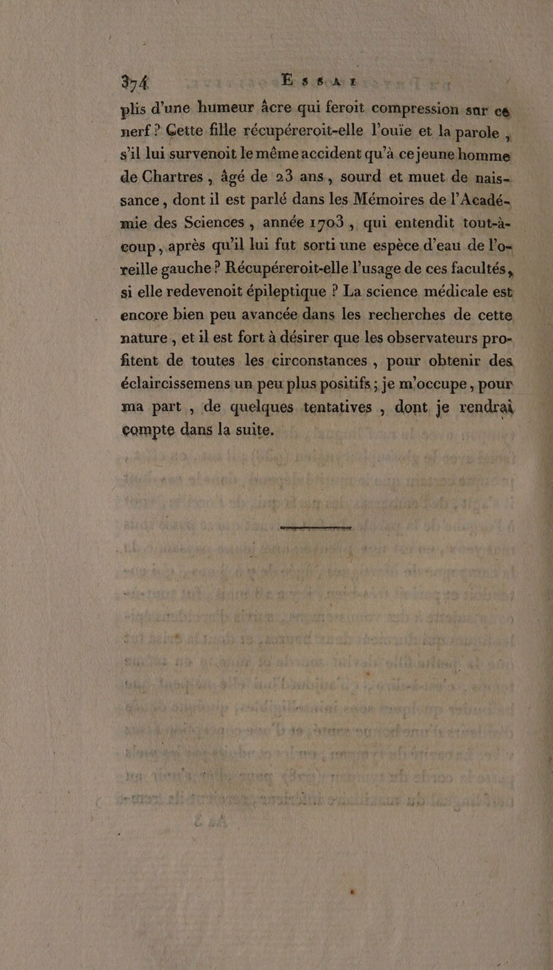 plis d'une humeur âcre qui feroit compression sur cé nerf ? Gette fille récupéreroit-elle l’ouie et la parole N s’il lui survenoit le même accident qu’à ce jeune homme de Chartres , âgé de 23 ans, sourd et muet de nais= sance, dont il est parlé dans les Mémoires de l’Acadé. mie des Sciences , année 1703, qui entendit tout-à- coup ; après qu'il lui fut sorti une espèce d’eau de l’o= reille gauche ? Récupéreroit-elle l'usage de ces facultés, si elle redevenoit épileptique ? La science médicale est encore bien peu avancée dans les recherches de cette nature , et il est fort à désirer que les observateurs pro- fitent de toutes les circonstances , pour obtenir des éclaircissemens un peu plus positifs ; je m'occupe, pour ma part , de quelques tentatives , dont je rendrai compte dans la suite.